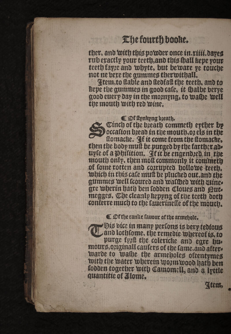 3Cljefo«ttf)boofte. tber, anb britb tyi$ potobcr once in^riiii.bayed rub exactly your teetb,anb tbid (ball feepe pour teetb fayje anb mbyte, but betoare ye touebe not nc beye tbe gammed tbermitball, Stem,to (table anb debfad tbe teetb, anb to bepe tbe gummed in goob cafe, it (balbe berye goob euery bar in tbe mojnyng, to toad)e toell tbe moutb tottb reb tome. C flDf fiynfeynglneatfj, Ctncb of tbe bjeatb commetb eytbet bp occafton bjeab tn tbe moutb.oj eld tn tbe Gomaclie. if it come from tbe domaefie, then tbe boby mud be purgeb bp tbe far tbe tab* uyfe of a ^btfttton. if it be engenbjeb in tbe moutb only, tpen mod commonly it commetb of fome rotten anb cojrupteb bollotoe teetb, iobicb in tbid cafe mud be plucbeb out.anb tbe gummed toeli fcoureb anb toaftbeb mitb mint* gre toberin batb ben fobben Cloued anb $ue- megged. %7&t cleanly feepyng of tbe teetb both conferee much to tbe fauermede of tbe moutb. , „ r v:* . ’ V • • * ' . .* r * ' ‘ ' ♦ i* ^ ’ ft , „ ' . . i _ *’7 < C fDf tbe rattUe fauouc cf tbe armeljolc, ®td bice in many perfond td bery f ebioud anb lotbfome, tbe remebte t&bereof id, to purge fpjd tbe cclericfee atib egre bu« mour&ongmali cauferd of tbe fame,anb after- toarbe to roadie tbe armeboled oftentymed toitb tbe toater toberem tpojmtooob batb ben fobben together toitb camomcU, anb a Irttle miantitieof Jlome. 1 «