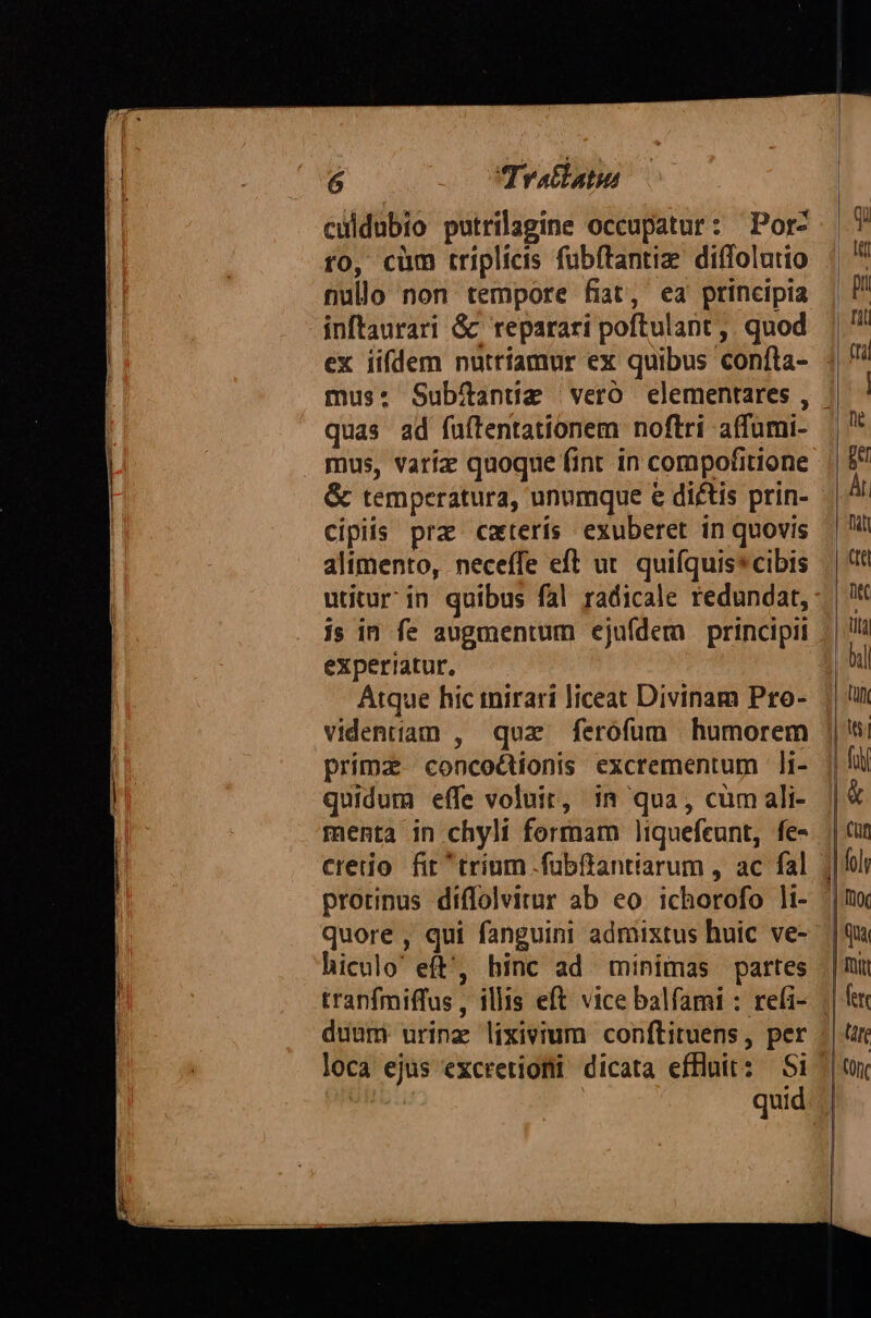 E Tratlatis culdubio putrilagine occupatur: Por: to, cüm triplicis fubftantize diffolutio nullo non tempore fiat, ea ptincipia inftaurari &amp; reparari poftulant ,. quod ex iifdem nuttíamur ex quibus coníta- quas ad fuítentationem noftri affumi- mus, varíz quoque fint in compofitione &amp; temperatura, unumque e dictis prin- cipiis prz caterís exuberet in quovis alimento, neceffe eft ut. quifquis*cibis js in fe augmentum ejufdem principii experiatur, Atque hic mirari liceat Divinam Pro- videntiam , qoz ferofum humorem prima concoé&amp;tionis excrementum li- quidum effe voluit, in qua, cum ali- menta in chyli formam liquefeunt, fe- cretio fit trium .fübftantiarum , ac fal quore , qui fanguini admixtus huic ve- hiculo' eft', binc ad minimas partes duum urinz lixivium conftituens, per loca ejus excretiomi dicata effluit: Si ' | quid