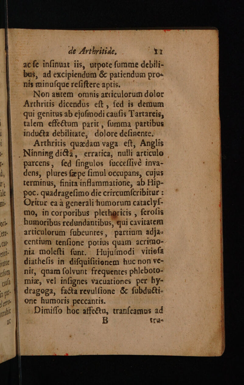acfe infinuat iis, utpote fumme debili- bus, ad excipiendum &amp; patiendum pro« nis minuíque refiftereaptis. —' Non aatem omnis atriculorum dolor Arthritis dicendus eft, fed is demum qui genitus ab ejufmodi caufis Tartareis, talem effe&amp;um parit, fumma pártibus inducta debilitate, dolore definente. Arthritis quzdam vaga. eft, Anglis . Ninning diQà, erratica, nulli articulo parcens, fed fingulos fucceffivé inva- dens, plures fzrpe fimul occupans, cujus terminus, finita inflammatione, ab Hip- poc. quadragefimo die crircumfcribitur : Oritur ea à generali humorum cataclyf- mo, in corporibus plethgricis , ferofis humoribus redundantibus, qui cavitatem articulerum: fübeuntes, partium adja: centium tenfione potius quam acrimo- nia molefti fant. Hujufmodi vitiefa diathefis in difquifitionem huc non ve- nit, qnam folvunt frequentes phleboto- mia, vel infignes vacuationes per hy- dragoga, facta revulfione &amp; fuübdu&amp;i- one humoris peccantis. Dimiffo hoc affe&amp;u, tranfeamus ad B trus
