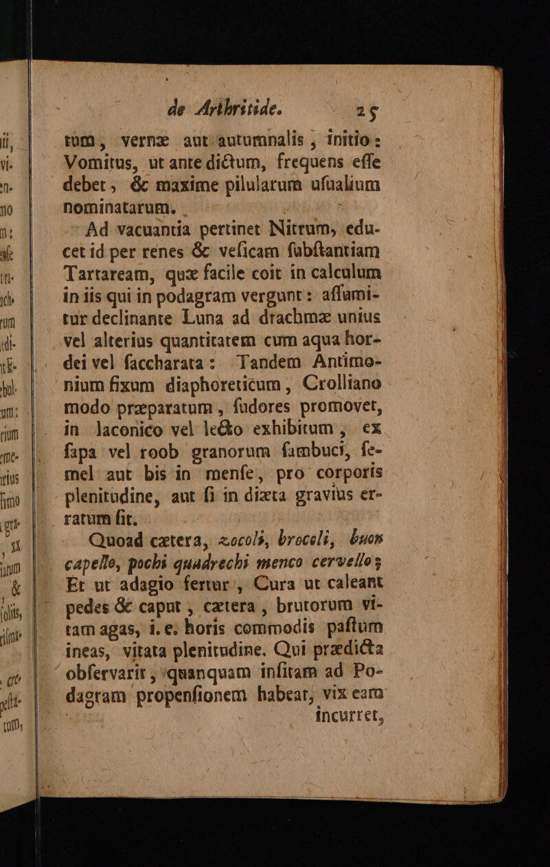 tomó, verne aut autumnalis , initio Vomitus, ut ante dictum, frequens effe debet, &amp; maxime pilulatum ufüalium nominatarum. Ad vacuantia pertinet INitrum, edu- cet id per renes &amp; veficam fübftantiam Tartaream, quz facile coit in calculum in iis qui in podagram vergunt : affumi- tur declinante Luna ad drachma unius vel alterius quantitatem cum aqua hor- dei vel faccharata: Tandem Antimo- nium fixum diaphoreticum , Crolliano modo przparatum , fudores promovet, in laconico vel le&amp;o exhibitum ,. ex fapa vel roob granorum fambuci, fe- mel aut bis in menfe, pro corporis plenitudine, aut fi in dizta gravius er- ratum fit. Quoad cxtera, «ocols, broceli, buon capelle, pocbi quadrechi menco cervellog Er ut adagio fertar , Cura ut caleant pedes &amp; caput , catera , brutorum vi- tam agas, i. e. horis commodis paftum ineas, vitata plenitudine. Qvi praedicta obfervarir ; quanquam infiram ad Po- dagram propenfionem habear, vix eam. : incurret,