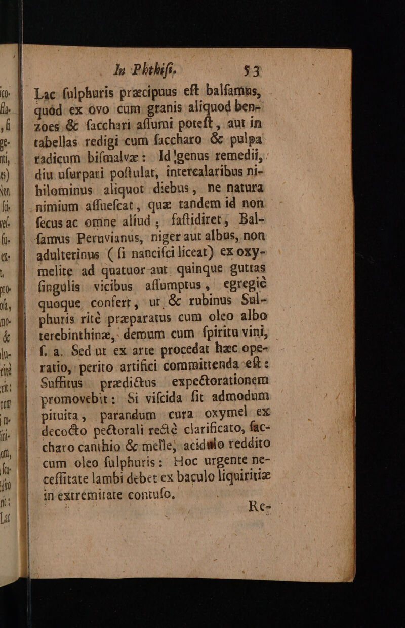 l Phi. $3 Lac fulphuris praecipuus eft balfamns, quód. ex ovo cum granis aliquod bene zZ0es.&amp; facchari affumi poteft , aut in tabellas redigi cum faccharo. Gk pulpa radicum bifmalvz : ld!genus remedii, diu ufurpari poflulat, intercalaribus ni- bileminus aliquot diebus, ne natura nimium affuefcat, quz tandem id non fecusac omne aliud ; faftidiret, Bal- famus Peruvianus, niger aut albus, non adulterinus ( fi napcifci liceat) ex oxy- melite ad quatuor-aut quinque. guttas (ingulis vicibus affumptus, egregie quoque, confert, ur, &amp; rubinus Sal- phuris rité praparatus cum oleo albo terebinthinze,: demum cum fpiritu vini, - f. a. Sed ut ex arte procedat hzc ope- ratio, perito artifici committenda eft : Suffitus.. przdi&amp;us ' expe&amp;torationem promovebit: Si vifcida fit admodum pituita, parandum cura oxymel ex decocto peé&amp;torali re&amp;é. clarificato, fac- charo canihio &amp; melle; acidWlo reddito cum oleo fülphuris: Hoc urgente ne- ceffitate lambi debet ex baculo liquiritize in extrémirate contufo,