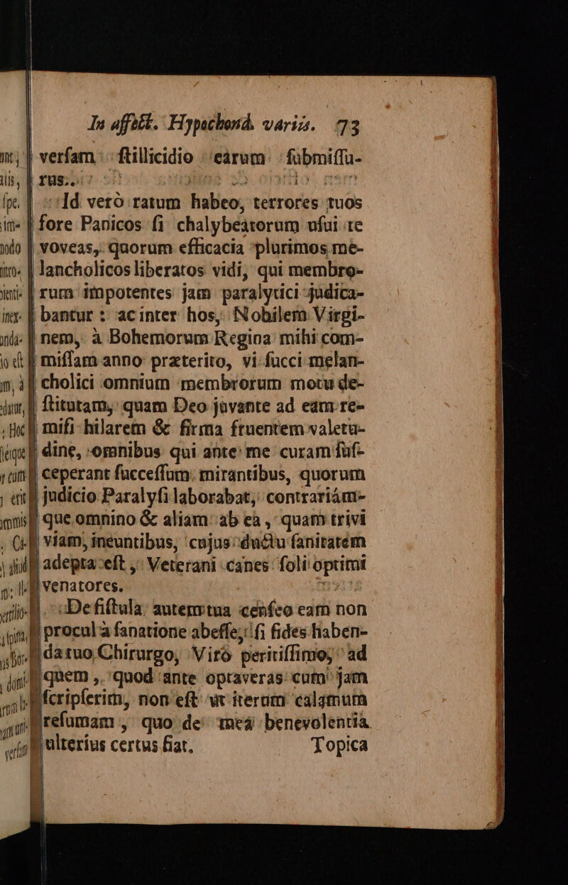 l i In affett. Hypochond. varii. 73 | x; verfam : : ftillicidio ;'earum | fübmiffa- ilis, | 188;507 Ls 35. etanio  fpe. | Id. veró ratum habeo, terrores tuos in» | fore Panicos fi chalybeaterum fui te i) | voveas,. quorum efficacia plurimos me- itj: | lancholicos liberatos vidi, qui membro- yentie | rum iÁpotentes jam paralytici judica- ir. | bantur *: acinter hos, Nobilem Virgi- ili; | nem, à Bohemorum Regina: mihi com- od f miffam anno praterito, vi-fucci melan- i| cholici omnium «membrorum motu de- jur, f ftitutam,: quam Deo javante ad eam re- . Bc f mifi- hilarem &amp; firma ftuentem valetu- eq] dine, omnibus qui ante: me: curam füf- ttf ceperant facceffum: mirantibus, quorum ; «irf judicio: Paralyfi laborabat, contrariám- mug gue omnino &amp; aliam: ab ea , quam trivi . Cf] viam, ineuntibus, 'cujus:du&amp;u faniratem | ji fj adepta:eft ,' Veterani canes foli optimi 3; If venatores. | t alil Defiftula: autenrtua cenfeo eam non yp f procul a fanatione abeffe;'!fi fides hiaben- Jide tuo Cbhirurgo, 'Viró peririffimo; ^ ad jm fj quem ,. quod 'ante opraveras: cum Jam T. fcripferim, non eft. wt iterum calamum jii] refumam , quo de' ted benevolentia ij ulterius certus fiat, Topica «t | I E