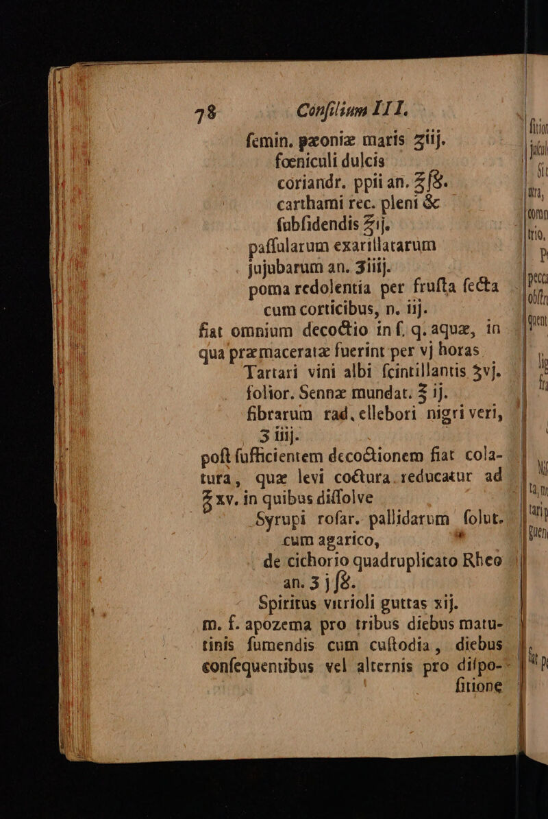 fcmin. pzoniz maris Ziij. foeniculi dulcis coriandr. ppii an. Z f$. carthami rec. pleni &amp; fübfidendis Zij. paffularum exarillatarum jujubarum an. 3iiij. ! poma redolentia per frufta fccta cum corticibus, n. iij. fiat omnium decoctio inf.q.aqua, in qua pra macerata fuerint per vj horas. Tartari vini albi fcintillantis 5vj. folior. Sennz mundat. 2 ij. fbrarum rad, ellebori nigri veri, 5 iiij. | tuta, quz levi co&amp;ura. reducatur. ad $ xv. in quibus diffolve Syrupi rofar. pallidarum | folut. cum agartco, de cichorio quadruplicato Rheo an. 3 j fà. Spiritus viurioli guttas xij. m. f. apozema pro tribus diebus matu- tinis fumendis cum cuítodia, diebus fitione