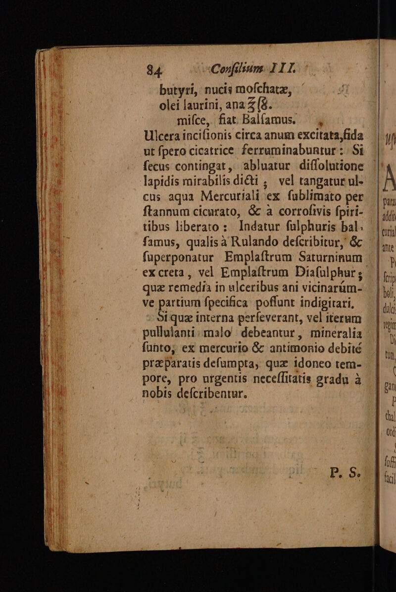 butyri, nucis mofchatz, olei laurini, ana Z (8. mifíce, fiat Balíamus. Ulcera inci(1onis circa anum excitata,fida ut fpero cicatrice. ferruminabuntur : | Si fecus contingat, abluatur diífolutione lapidis mirabilis dicti ; vel tangatur ul- cus aqua Mercuriali ex fublimato per ftannum cicurato, &amp; à corrofivis fpiri- tibus liberato: Indatur fulphuris bal. famus, qualis à Rulando defcribitur, &amp; | fuperponatur Emplaftrum Saturninum excreta, vel Emplaftrum Dia(ülphur ;- quz remedia in ulceribus ani vicinarüm- ve partium fpecifica poffunt indigitari, Srquz interna perfeverant, vel iterum pullulanri.malo debeantur, mineralia fünto, ex mercurio G antimonio debité pra paratis defumpta, quz idoneo tem- pore, pro urgentis necefTitatis gradu à nobis defcribentur.