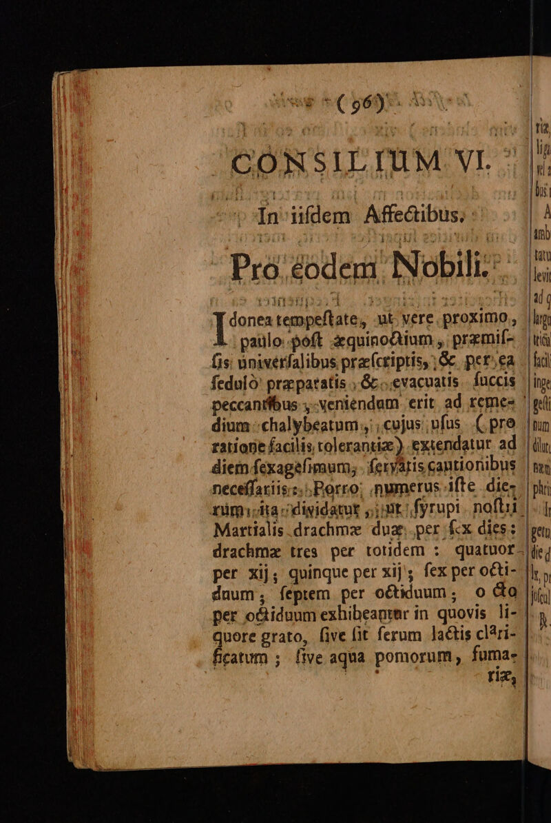 dd *( 963) LA , E l4 ; in iifdem Affe&amp;ibus, :' Pro eodem: Nobili: [s tempeftate, ut vere. proximo, L. paulo poft zquinoQium , premií- (is inivérfalibus prac(cripris, ; Gc per.ea feduló' prae patatis c...evacuatis fuccis peccantibus ,-veniendam erit ad remes dium :chalybeatum cujus; ufus .( pre ratione facilis tolerantiz.) extendatur ad LT | l ir fcil Inge LN neceffaxiis.:. Porro; numerus ifte. dies | nimia cdigidatut ;j;mt.;fyrupi. noft | Martialis .drachmz dug. per Kx dies: phri l per xij; quinque per xij'; fex per o&amp;ti- duum, feptem per o&amp;iduum; o dg per o&amp;iduum exhibeanter in quovis li- | dole grato, five (it ferum lactis clári- catum ; five aqua pomorum, fuma. | A.