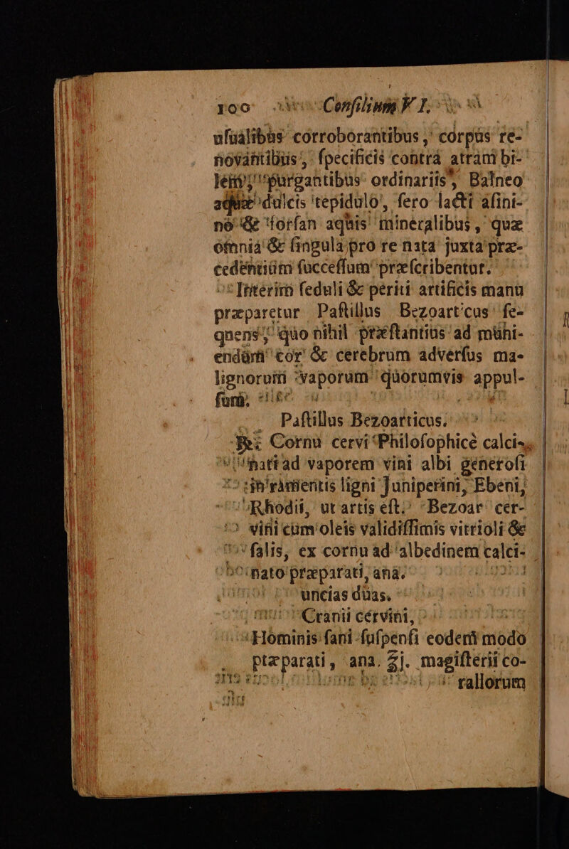 ufüalibàs corroborantibus ,' corpus re- novántibus ;' fpecificis cobtrá atrani bi- lei; Pargantibus ordinariis, Balneo die dulcis 'tepidulo', fero la&amp;tt afint- nó &amp; forfan aquis minecalibas, qux ótnniá &amp; (ingulapro re nata juxta pre- cedéntiüm fucceffumprze(cribentut. : Interiró feduli &amp; periti artificis manu praparetur Paftillus | Bezoart/cus' fe- qnens; qo oihil prxftantias ad mühi- endürti^ €or' &amp; cerebrum adverfus ma- furà. * | Paflillos Bezoarticus. ihattad vaporem vini albi generofi ^5 git ràmieritis ligni Juniperini, Ebeni, Rhodii, ut artis eft Bezoar. cer- ' viii cüm'oleis validiffimis vitrioli &amp;&amp; ;falis, ex cornu ad albedinem calei- ^^ mato praeparati, ahà. uricías düas. || Cranii cérvini, Hominis fani -fufpenfi eoderti modo Prepare ana. sl magifterii co- nm e | 5 rallorum