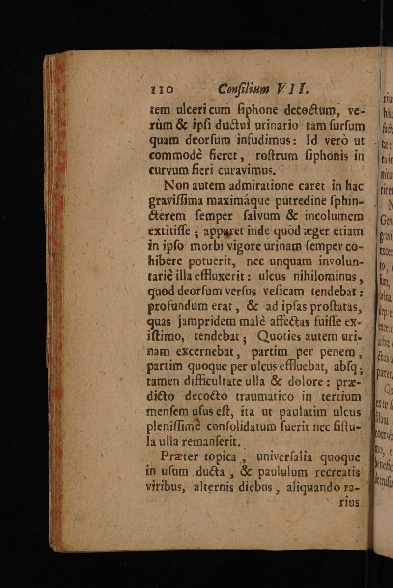 tem ulceri cum fiphone dece&amp;tüm, ve- rüm &amp; ipfi du&amp;vi urinario tam furfum quam deorfum infudimus: ld vero ut commodé fieret, roftrum fiphonis in curvum fieri curavimus. Non autem admiratione caret. in hac graviffima maximáque putredine fphin- &amp;erem femper falvum &amp; incolumem extitiffe ; apparet inde quod eger etiam in ipfo morbi vigore urinara (emper co- hibere potuerit, nec unquam involun- tarié illa effluxerit: ulcus nihilominus , quod deorfum verfus veficam tendebat : profundum erat , &amp; ad ipfas proflatas, quas: jampridem male affectas fuifle ex- iftimo, tendebat , Quoties autem uri. nam excernebat, partim per penem, partim quoque per ulcus effluebat, abfq tamen difficultate ulla &amp; dolore: pra- menfem ufus eft, tta ut paulatim ulcus : ^ ' . pleniffimé confolidatum faerit nec fiftu- la ulla remanferit. Prater topica , univerfalia quoque in ufum ,ducta , &amp; paululum recreatis