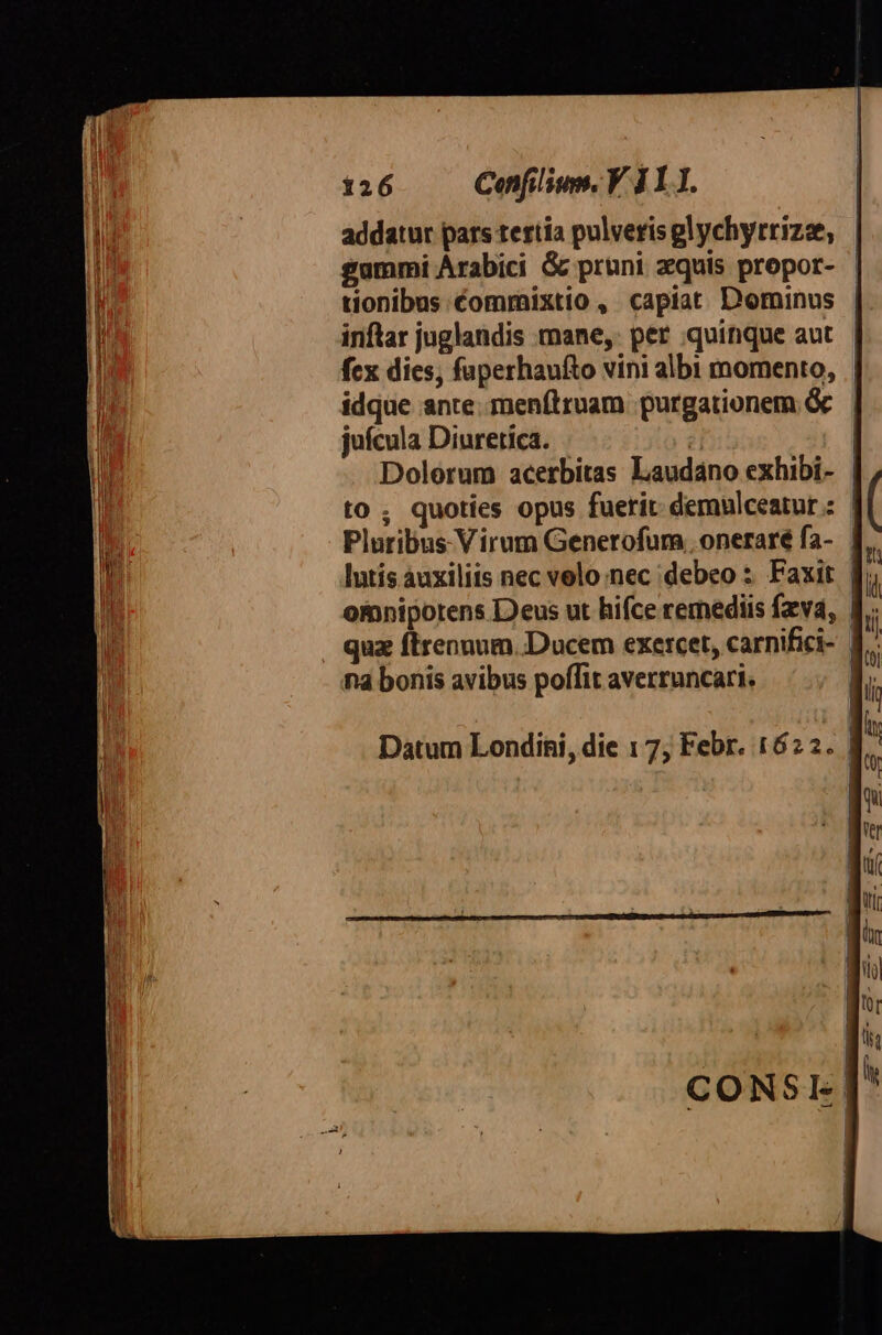 addatur pars tertia pulverisglychyrrizze, gammi Arabici G pruni quis propor- tionibus commixtio , capiat Dominus inftar juglandis mane, per quinque aut fcx dies, faperhaufto vini albi momento, | idque ante. menítruam purgationem &amp; juícula Diuretica. | Dolorum acerbitas Laudano exhibi- | to; quoties opus fuerit: demulceatur : Pluribus Virum Generofur, onerare fa- | lutís auxiliis nec volo nec debeo s Faxit f omnipotens Deus ut hifce remediis fzvd, | quz ftrennum. Ducem exercet, carnifici- | na bonis avibus poffit averruncari. Datum Londini, die 1 7; Febr. 1622. |