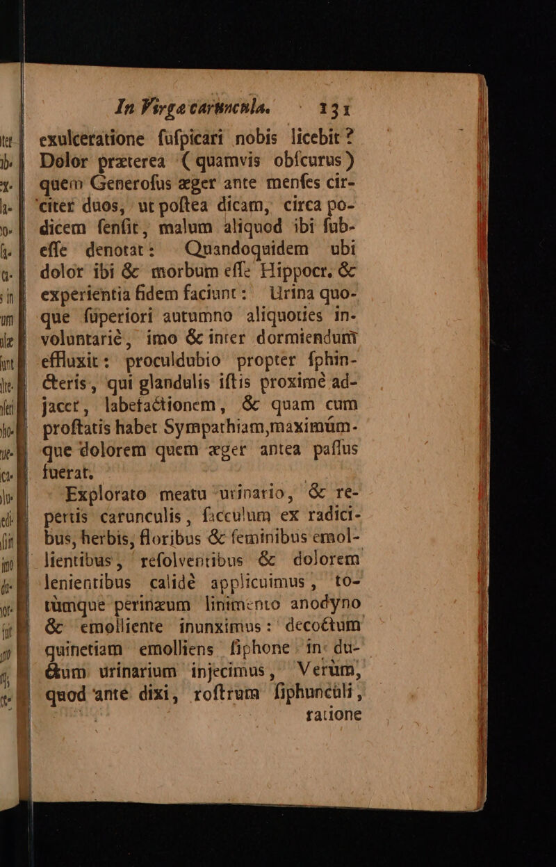 exulceratione fufpicari nobis licebit ? Dolor prxterea. ( quamvis obícurus) quem Generofus agger ante. menfes cir- dicem fenfit, malum aliquod ibi fub- effe denotat: . Quandoquidem — ubi dolor ibi &amp;' morbum effe Hippocr, &amp; experientia fidem faciunt: — Uirina quo- que füperiori autumno aliquoues in- voluntarié, imo &amp; inrer dormiendum effluxit: proculdubio propter fphin- eris, qui glandulis iftis proxime ad- jacet, labefactionem, $c quam cum proftatis haber Sympathiam,maximüm. que dolorem quem ager antea paflus fuerat. Explorato meatu urinario, &amp; re- peris carunculis, ficculum ex radici- bus, herbis; floribus &amp; (eminibus emol- lenientibus calidé applicuimus , to- tümque perineum linimento anodyno &amp;c emolliente inunximus :' decoctum quinetiam emolliens. fiphone | in: du-