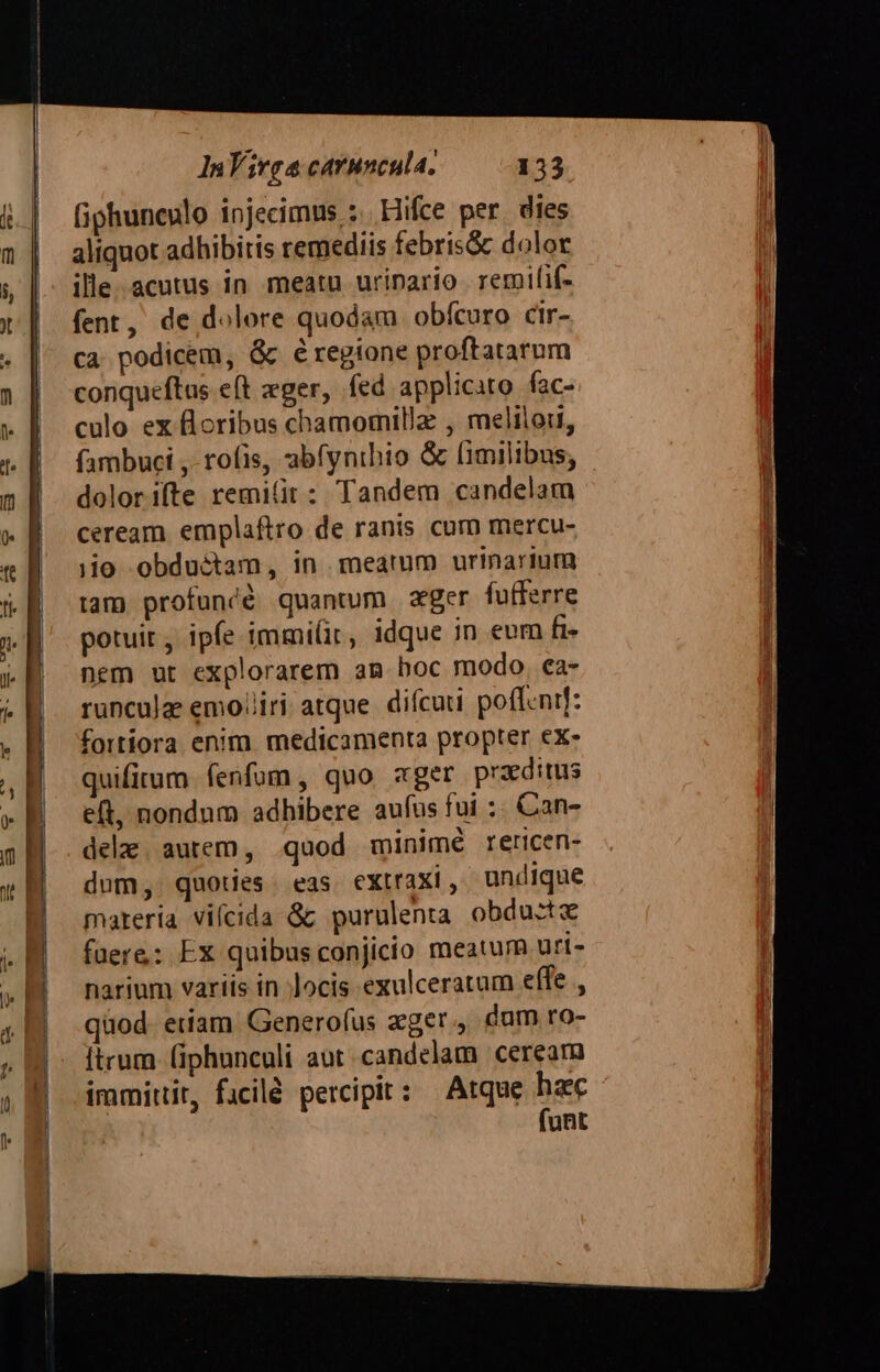 (iphunculo injecimus ;. Hifce per dies aliquot adhibitis remediis febris&amp; dolor ille-.acutus in meatu urinario remifif- fent, de dolore quodam obfcuro cir- ca podicem, &amp; éregione proftatarum conqueftus eft zger, fed applicito fac- culo ex floribus chamomilla , meliiori, fambuci ,- rofis, abfynthio &amp; limilibus, dolorifte remilit: Tandem candelam ceream emplaftro de ranis cum mercu- jo obductam, in meatum urinarium tam profunéé quantum zger fufferre potuit , ipfe immi(ir, idque in emn fi- nem ut explorarem am boc modo, ea- runculz emo/liri atque. difcaui. poffenif: fortiora enim medicamenta propter ex- quifirum fenfum, quo ager praeditus e(t, nondum adhibere aufus fui :. Can- dela. autem, .quod minimé rericen- dom, quoties. eas extraxi, undique materia vifcida &amp; purulenta obdustx fuere: Ex quibus conjicio meatum uri- narium variis in ;Jocis exulceratum effe , quod. etiam Generofus ager., dum ro- ftrum (iphunculi aut candelam ceream immittit, facilé percipit: Atque haec - funt