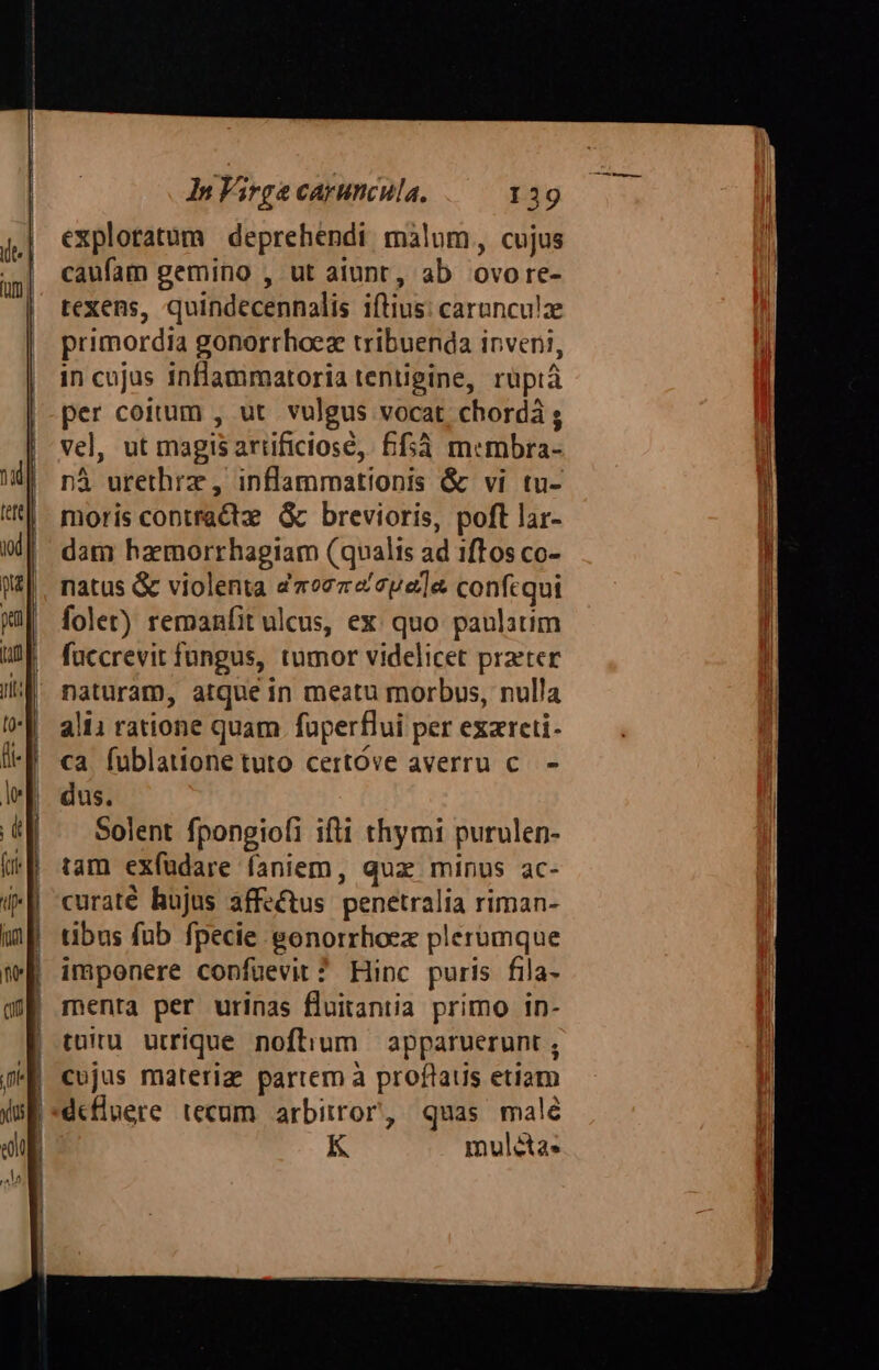 explotatum deprehendi malum, cujus caufam gemino , ut aiunt, ab ovore- texens, quindecennalis iftius: carunculz primordia gonorrhoez tribuenda inveni, in cujus inflammatoria tentigine, ruüptà per coitum , ut. vulgus vocat, chordá ; vel, ut magis arificiosé, £f5à membra- nà urethrz , inflammationis &amp; vi tu- moris contractz: Gc brevioris, poft lar- dam haemorrhagiam (qualis ad 1ftos co- natus &amp; violenta dao77«cpe]e confcqui folet) remanfit ulcus, ex: quo panlatim füccrevit fungus, tumor videlicet praeter naturam, atque in meatu morbus, nulla alii ratione quam fuperflui per exzreti- ca. fublatione tuto certóve averru c. - dus. Solent fpongiofi ifti thymi purulen- tam exfüdare faniem, quz minus ac- curaté hujus affectus penetralia riman- tibus fub fpecie gonorrhoez plerumque imponere confuevit ? Hinc puris fila- menta per urinas fluitantia primo in- tuiru utrique noftium — apparuerunt ; cujus materiz partem à proflaus etiam K muléta.