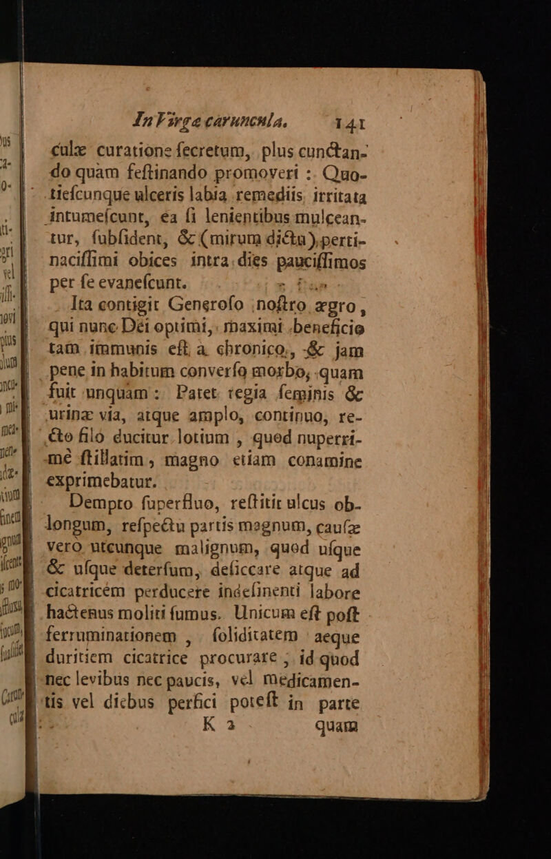 cule curatione fecretum, plus cun&amp;tan- do quam feftinando promoveri :. Quo- ticícunque ulceris labta remediis, itritata Antumeícunt, ea fi lenientibus mulcean- tur, fubfident, &amp; (mirum dicta) perti- naciffimi obices intra.dies pauciffimos per fe evaneícunt. r fan Ita contigit Generofo ;noftro Xgro, qui nune Déi opumi,: maximi .beneficio tam immunis eft à chronico, -&amp; jam pene in habitum converío morbo, .quam fuit; mmquam :. Patet. tegia femjnis &amp; urinz via, atque amplo, continuo, re- &amp;o filo. ducitur.lotinm , qued nuperri- mé ftillarim , magno etiam conamine exprimebatur. Dempto fuperfluo, reftitir ulcus ob- longum, refpe&amp;u partis msgnum, cau(z Vero utcunque malignom, quod uíque &amp; ufque deterfum, deíiccare atque. ad cicatricém perducere indefinenti labore |, hactenus moliti fumus... Unicum eft poft | ferruminationem , | foliditatem ' aeque nec levibus nec paucis, vel medicamen- tis vel dicbus perfici poteft in parte K 3 quam