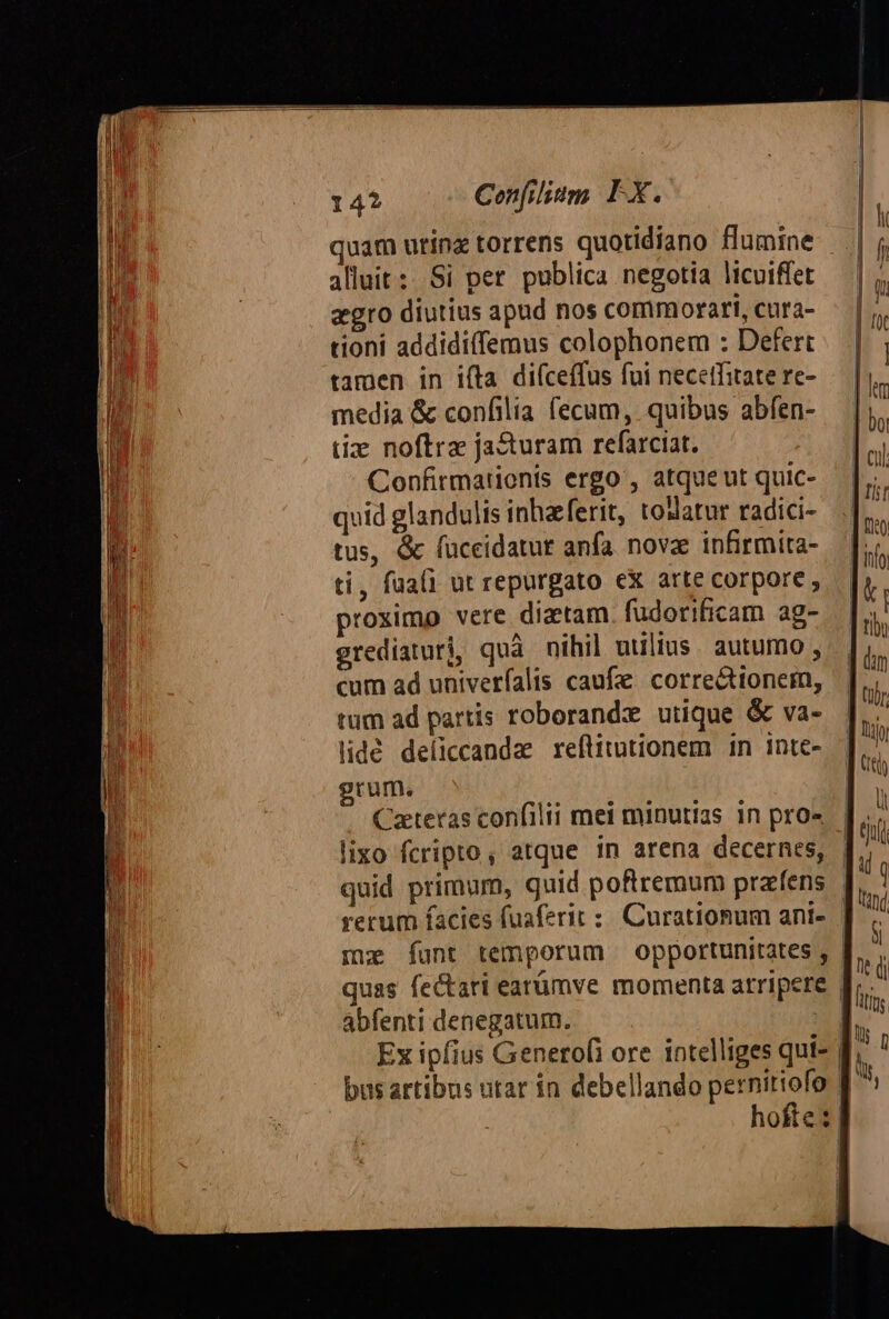 14? Cenfilitm FX. quam utinz torrens quotidiano flumine - alluit: Si per publica negotia licuiffet agro diutius apad nos commorari, cura- tioni addidiffemus colophonem : Defert tamen in i(ta diíceffus fui necetfitate re- media &amp; confilia fecum, quibus abfen- tix noftra jacturam refarciat. Confirmationis ergo , atque ut quic- quid glandulis inhaferit, tollatur radici- tus, &amp; fuceidatur anfa. nove infirmita- ti, faali ut repurgato ex arte corpore , proximo vere diztam. fudorificam ag- grediaturi, quà nihil uulius. autumo , cum ad univerfalis caufe. correctionem, tum ad partis roborand:ze utique &amp; va- lidé deliccandae reftitutionem in inte- grum. Caeteras confilii mei minutias in pro» lixo fcripto, atque in arena decernes, quid primum, guid poftremum prafens abfenti denegatum. bas artibus utar in debellando pernitiofo | hofte: