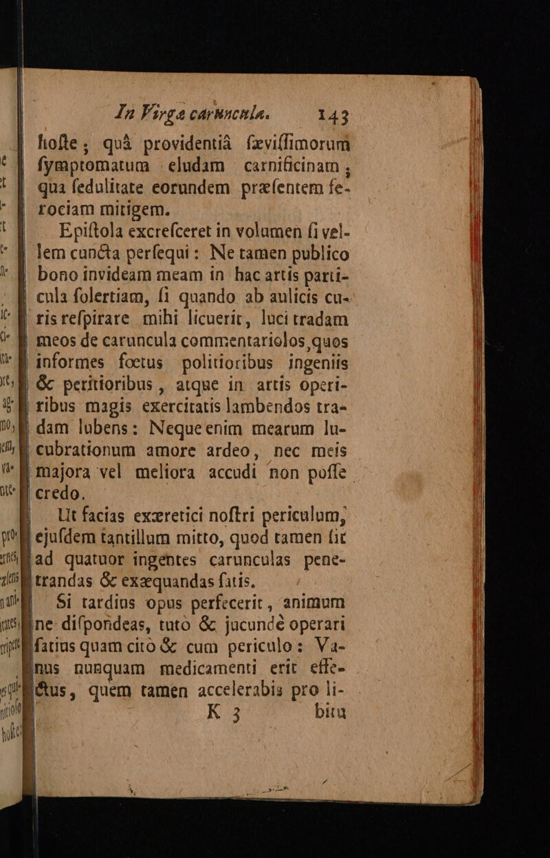 hofte; quà providentià fxviffimorum fymptomatum | eludam — carnificinam qua fedulitate eorundem pra(entem fe- rociam mitigem. Epiítola excrefceret in volumen fi vel- lem cuncta perfequi: Ne tamen publico bono invideam meam in hac artis parti- | cula folertiam, (1 quando ab aulicis cu- | meos de caruncula commentariolos,quos | &amp; peritioribus , atque in artis operi- dam lubens: Nequeenim mearum lu- cubrationum amore ardeo, nec meis | majora vel meliora accudi non poffe. 'B credo. lt facias exzeretici noftri periculum, ejufdem tantillum mitto, quod tamen fi fad quatuor ingentes carunculas pene- B trandas &amp; exaequandas fatis. $i tardius opus perfecerit , animum ine- difpondeas, tuto &amp; jucundé operari Ifatius quam cito &amp; cum periculo: Va- nus numquam rmnedicamenti erit effe- Métus, quem tamen accelerabis pro li- K 3 bita