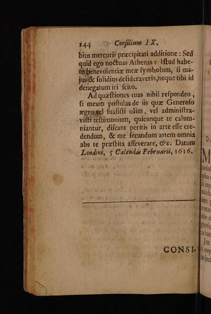 bitu metcurii przcipitati additione : Sed quid égo noctuas Athenas : Iftüd habe- | to Denevolentiz mex (ymbolum, fi ma- TM jusi&amp; folidius defideraveris,neque tibi id i denegatum iri. fcito, | p Adquaftiones tuas. nihil refpondeo , a fi meum poftulas de iis quze Generofo segrogel faahifti olim , vel adminiftra- viftt teftimonium, quicanque te calum- m. niantur, difcant peritis in arte effe cre- H dendum, &amp; me fecundum artem omnia li abs te praítita affeverare, &amp;c. Datum Londiwz, $ Calendas Februarii, V6Vó6. EE -] E E M JMnen| TE £e - —P5 . CO N