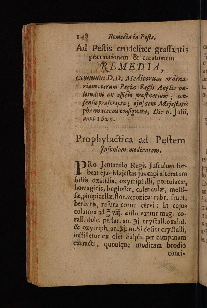 Ad Peflis crüdeliter graffantis pracautionem &amp; curationem I'EMEDIA, Communt D.D. Medicorum ordima- riam operam Regia Refs Auglie va- lermátns ex. officyo. pveflantium , con- fenfu pre[fcripta s ejn[aem AMajeflatis pharmacopon confignata, Die 6. Julii, ami 1625. Prophyla&amp;ica ad. Peftem jufenlum medicatum. pi Jentaculo Regis Jufculum for- beat ejus Majeftas jus capi alteratum foliis oxalidis, oxytriphilli, portulacz, borraginis, bugloffz, calendulz, melif- Íx,pimpinellz,flor.veronica rubr. fru&amp;. berb:ris, raura cornu. cervi: In cujus colatura ad 5 viij. diffolvantur mag. co- rali. dulc. perlar. an. 3j cryftall.oxalid. &amp; oxytriph, an.3]. m.Si de(int cry (talli, inflilletur ex olei: Sulph. per campanam €cXira€i, quoufque modicam brodio conci-