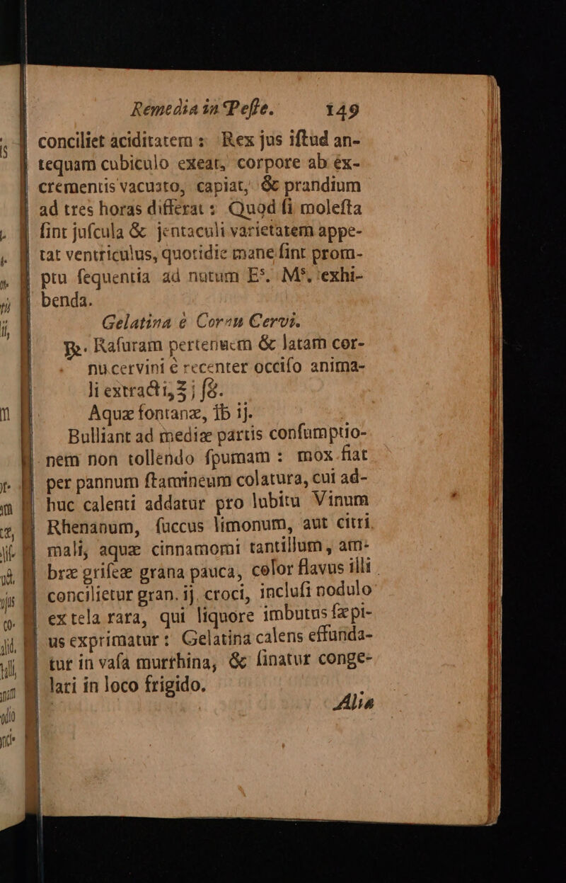 conciliet aciditatem : Rex jus iftud an- | tequam cubiculo exeat, corpore ab éx- crementis vacusto, capiat, &amp; prandium ad tres horas differat s Quod fi molefta . 1 fint jufcula &amp; jentaculi varietatem appe- . || tat ventriculus, quotidie mane fint prom- pru fequentia ad nutum E*. MP, 'exhi- benda.  f | Gelatina &amp; Cor«m Cervi. B. m. Rafuram pertenecm &amp; latam cer- nu.cervini e recenter occifo anima- | Ji extract Z j f&amp;. I Aquz fontanz, 1b ij. | | Bulliant ad medie partis confumptio- nem non tollendo fpumam : mox fiat per pannum ftamineum colatura, cui ad- huc calenti addatur pro lubitu Vinum Rhenanum, fuccus limonum, aut citri mali, aquz cinnamori tantillum , am. brz grifee grana pauca, cefor flavus illi . concilietur gran. ij. croci, inclufi nodulo extela rara, qui liquore imbutus fzpt- B usexprimatur: Gelatina calens effunda- Ji BB tut in vafa murrhina, &amp; linatur conge- Jj lari in loco frigido. | Alia