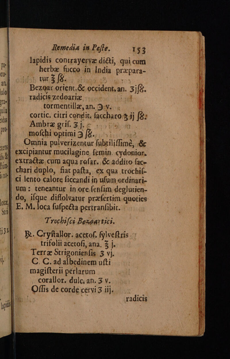 lapidis contrayeryz di&amp;ti, qui cum herbz fucco in India przpara- tur $ f$ 04 Bezoat orienc.&amp; occident, an. 3jf5. radicis zedoariz ud tormentilla, an. 3:v. cortic. citri condit, faccharo:$ 3j f2: Ambra grif. $j. - |o. mofchi optimi 3 f2. | Omnia pulverizentur fübriliffime, «&amp; | excipiantur mucilagine. femin. cydonior. | chari duplo, fiat pafta, ex qua trochi(- || ci lento calore ficcandi in ufum ordinari- um: teneantur in ore fenfim deglutien- | do, ifqne diflolvatur praefertim quoties E. M. loca fufpe&amp;ta pertranfibit. Trocbsi[ci Beaoa:tici. P». Cryftallor. acetof. fylveftris trifolii acetofi, ana, 3 j. Terra Strigonien(is 3 vj. C. C. ad albedinem ufti magifterii perlarum corallor, dulc; an. 3 v. Offis de corde cervi 3 iij. | | radicis