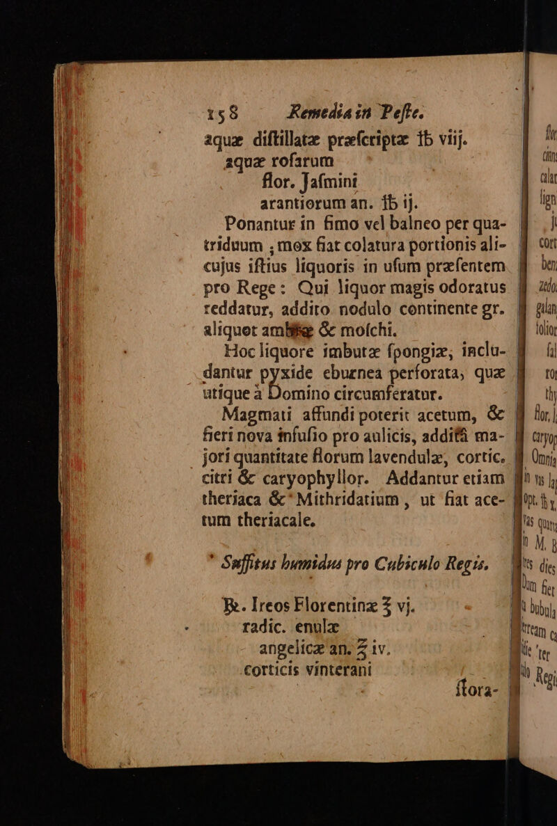 aqux diftillatz prafcripta: 1b viij. aqua rofarum flor. Jafmini arantiorum an. 1b ij. Ponantur in fimo vel balneo per qua- triduum ; mox fiat colatura portionis ali- cujus iftius liquoris in ufum prafentem pro Rege: Qui liquor magis odoratus reddatur, addito nodulo continente gr. aliquot amBifee Gc mofchi. Hoc liquore imbutz fpongiz; inclu- dantur pyxide eburnea perforata, qua utique à Domino circumferatur. Magmaii affundi poterit acetum, &amp; fieri nova infufio pro aulicis, addi ma- citri &amp; caryophyllor. Addantur etiam theriaca &amp;* Mithridatium , ut. fiat ace- tum theriacale. * Suffitus bnamidus pro Cubiculo Regis. E. Ireos Florentinz Z vj. radic. enula angelica an. 4 iv. corticis vinterani fur | (ft E ah | lion M NW | j Cort | bn | atdo f nun ME. olio 8 | UU I üy | lor, l | Ciryor l Ünrj; l^ w l l. hr i$ Qui