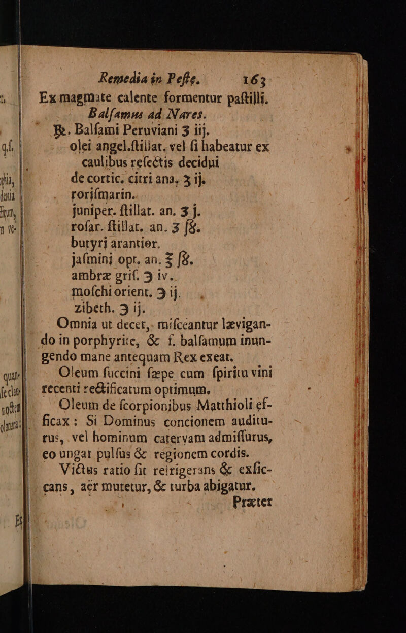 t, | Exmagmate calente formentur pattilli, | : Bal(amus ad Nares. | — .R. Balfami Peruviani 3 iij. qb. | olei angel.ftillat. vel (i habeatur ex 1 XE caulibus refe&amp;tis decidui ! ji de cortic. citri ana, 5 ij. | etit roriímarin. fn, juniper. ftillat. an. 3 j. ru] rofar. ftillat. an. 3 f$. | buryri arantior. | ja(mini opr. an. S f&amp;. iil ambrz grif. j iv. I mofchi orient. 3j ij. | Zibeth. j ij. | Omnia ut decct,. mifceantur lzvigan- do in porphyrite, &amp; f. balfamum inun- | gendo mane antequam Rex exeat. — — qui Oleum fuccint fzpe cum fpiritu vini fedi | recenti re&amp;tificatum optimum. p edt Oleum de fcorpionibus Matthioli ef- dn] ficax : Si Dominus concionem auditu- | rus, vel hominum catervam admiffurus, eo ungat pulfus &amp; regionem cordis. Vi&amp;tus ratio fit reirigerans &amp; exfic- cans, acr mutetur, &amp; turba abigatur. Prater m eer