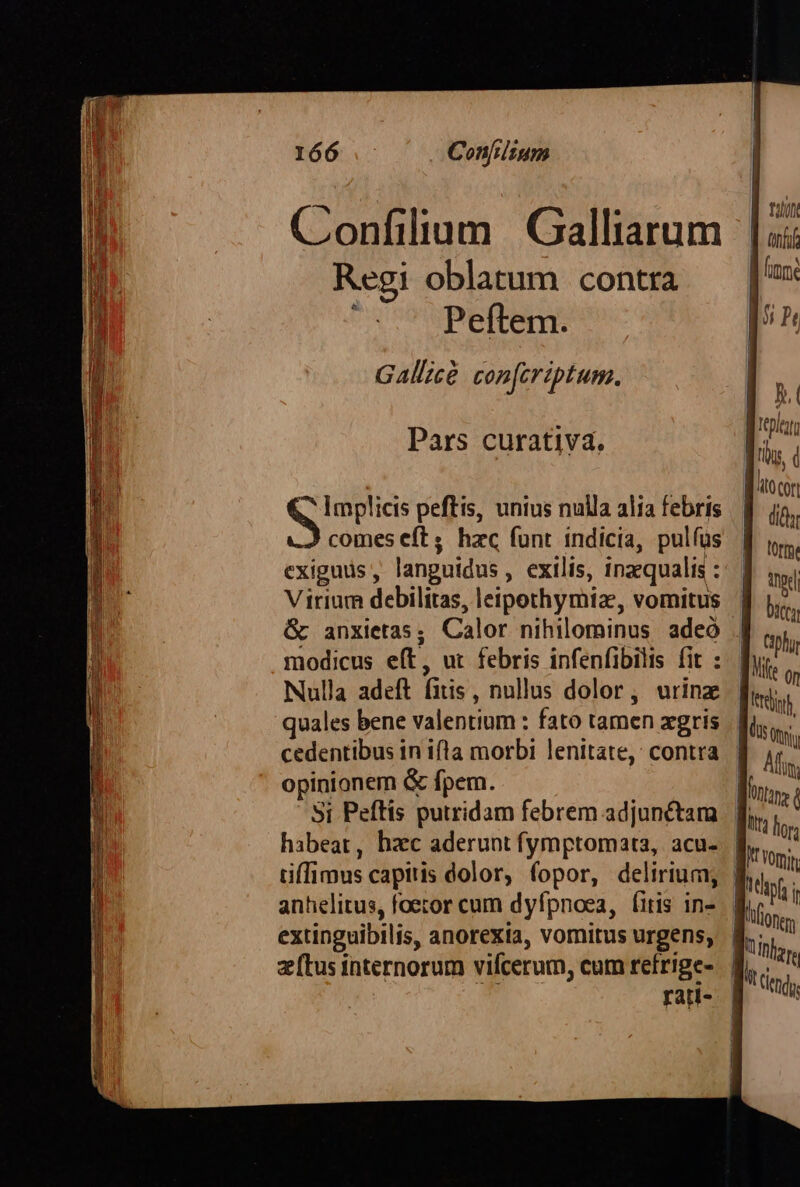 Confilium Galliarum Regi oblatum contra | Peftem. GAllzce cop[criptum. Pars curativa. hid: peftis, unius nulla alia febris comes eft; hzc funt indicia, pulfus exiguus, languidus , exilis, inzqualis : Virium debilitas, leipothymiz, vomitus &amp; anxietas; Calor nihilominus adeó modicus eft, ut febris infenfibilis fit : Nulla adeft fitis, nullus dolor, urinz opinionem &amp; fpem. | Si Peftis putridam febrem adjunétara extinguibilis, anorexia, vomitus urgens, Tot rati-