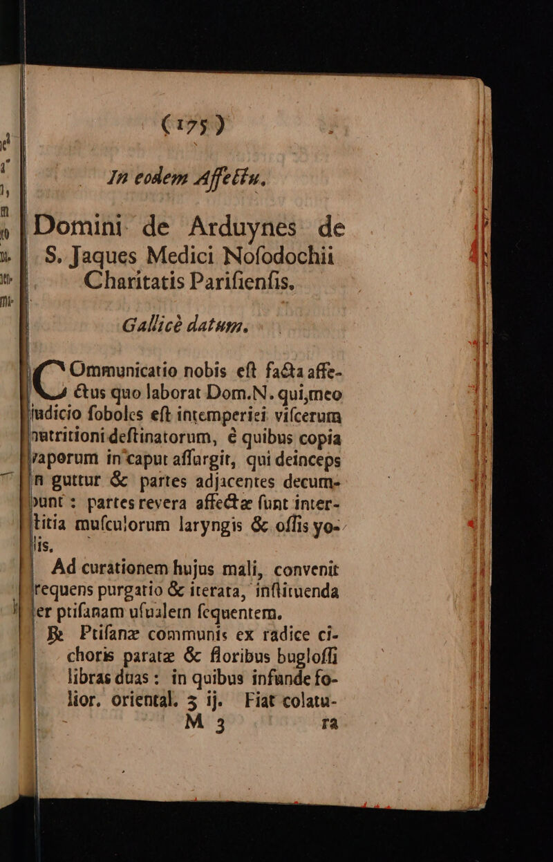 »|Domini. de Arduynes. de » |. S. Jaques Medici Nofodochii v f Charitatis Parifienfis. n E | Gallicé datum. | d Ommunicatio nobis eft fa&amp;a affe- | W4 Cus quo laborat Dom.N. qui;meo fudicio foboles eft intemperiei: vifcerum netritioni deftinatorum, e quibus copia j'aperum in caput affargit, qui deinceps ^ HR guttur &amp; partes adjicentes decum- Qunt: partesrevera affecta funt inter- itia mufculorum laryngis &amp; offis yo- LORD Ad curationem hujus mali, convenit irequens purgatio &amp; iterata, inflituenda er ptifanam ufualetn fequentem. | R Ptifanz communt: ex radice ci- | choris parate. &amp; floribus bugloffi libras duas : in quibus infunde fo- lior, oriental. 5 ij. Fiat colatu- M 3 ra |