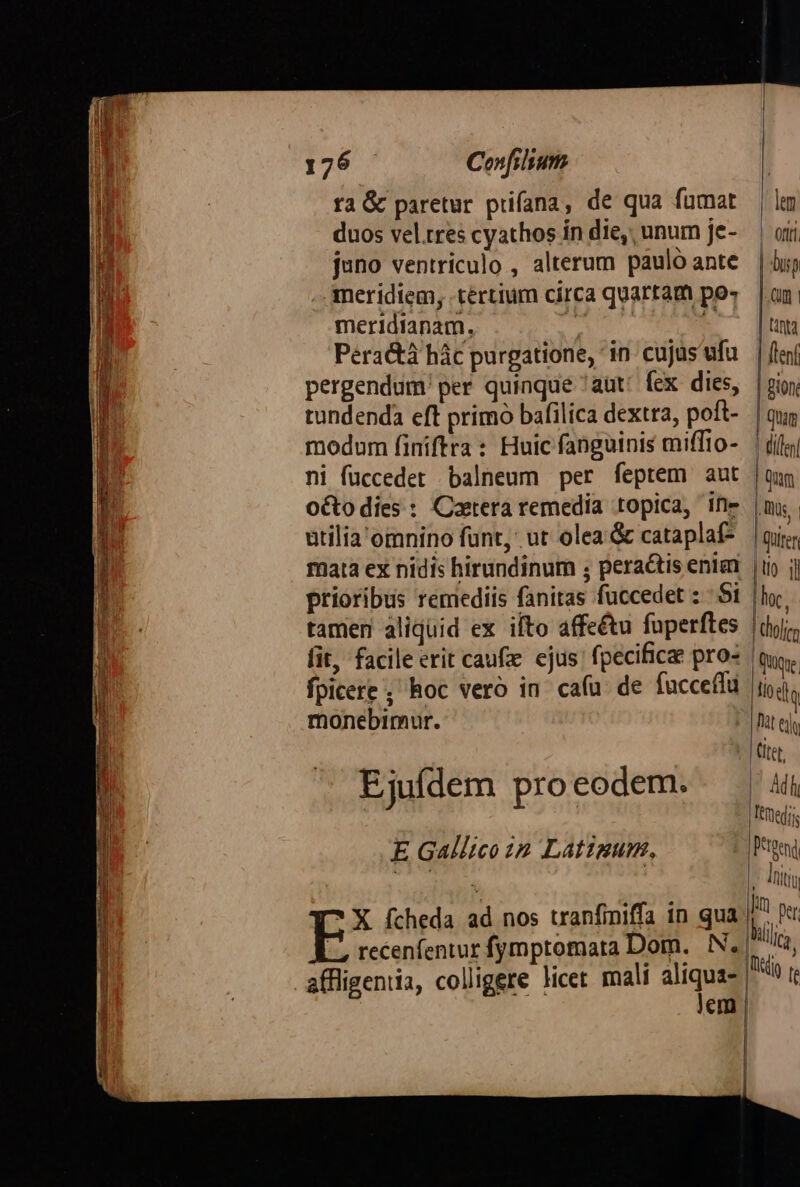 EXEESEANUA T E EE er 129. Confilium ra &amp; paretur prifana, de qua fumat duos vel.tres cyathos in die, unum Je- juno ventriculo , alterum paulo ante meridiem, tertium circa quartam po- Idianam. d Péradhà hác purgatione, ' in Ee T pergendum per quinque 'aüt (ex z tundenda cft primo bafilica dextra, - modum finiftra: Huic fangutnis mifito- ni fuccedet balneum per feptem aut octodies : Coatera remedia topica, E utilia'omnino funt, ut olea &amp; cataplaf- mata ex nidis hirundinum ; peractis ien prioribus remediis fanitas fuccedet - : tamen aliquid ex ifto Noir e P fit, facile erit caufie ejus Aie wie fpicere ; hoc vero in cafu monebimur. Ejuídem pro eodem. E Gallico 42 Latzgum, * X fcheda ad nos tranfiniffa in qua —, recenfentur fymptomara Dom. IN. | lem | Ort | du QU | | nta [lenf Bion. | Quam (ille | Qum AWüs, | | Quirer TON hoc, | dhofrm | Quique M Pat edo | titer, |l Adh | eredi |Petgend l fiti Im per