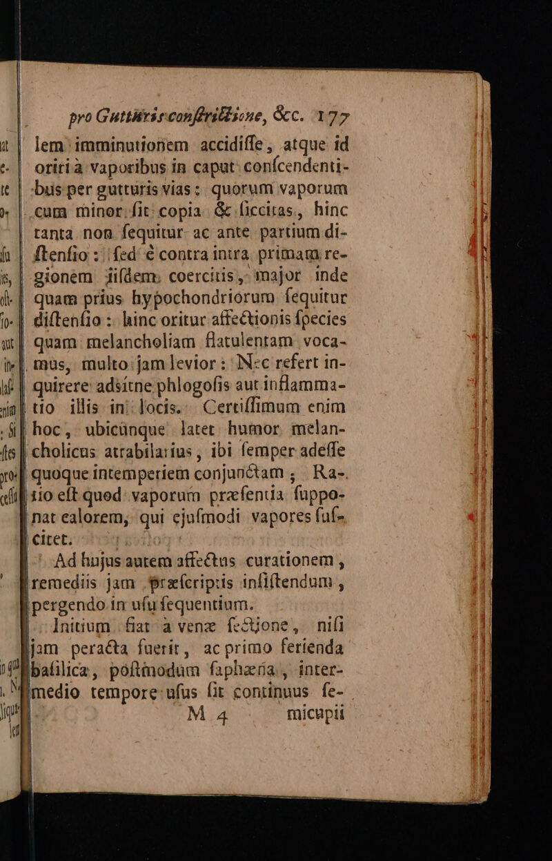 lem. imminutionem accidiffe , atque id | oritià vaporibus in caput: conícendenti- | :bus per gutturis vias; quorum vaporum ..cum minor;fit; copia. &amp; (icciras, hinc tanta. non fequitur ac ante. partium di- ftenfio : fed. € contra intra. primam re- |-gionem iifdem: coercitis,: major inde | quam prius hypochondriorum fequitur | diftenfio :- hinc oritur affectionis fpecies quam. melancholiam flatulenram voca- | mus, multo:jam levior : IN:c refert in- quirere: adsítne phlogofis aut inflamma- to ilis in: locis.: Certiffimum enim || hoc, ubicünque latet humor melan- | cholicus atrabila:ius , ibi femper adeffe | quoque intemperiem conjunctam ; Ra- i| 110 eft quod: vaporum prafentia fuppo- nat ealorem,. qui ejufmodi. vapores fuf- | CItet. | Adhnujusautem affectus. curationem , [remediis jam .grarícripiis infi(tendum , | pergendo in ufu fequentium. Initium. fiat a venz íccjone, nifi