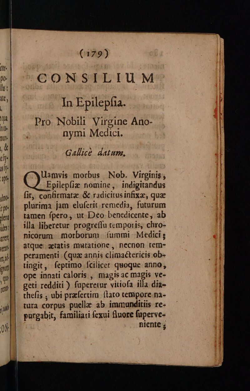 eu yl] »| | d B mp jen NS e aret | e (179) CONSILIUM In Epilepfia. Pro Nobili Virgine Ano- nymi Medici. Gallice datum, Uamvis morbus Nob. Virginis; Epilepfiz nomine ,. indigitandus (it, confirmatz. &amp; radicitusinfixz, quae plurima jam eluferit remedia, futurum tamen fpero, ut Deo benedicente, ab illa liberetur progreflu temporis, chro- nicorum morborum | íummi |. Medici atque aetatis mutatione, necnon tem- peramenti (quz annis climaétericis ob» tingit, feptimo fcilicet quoque anno, ope innati caloris , magis ac magis ve- geti redditi ) fuperetur vitiofa illa dia- tura corpus puelle ab immunditiis re- purgabit, familiati fexui fluore fuperve- | niente ;