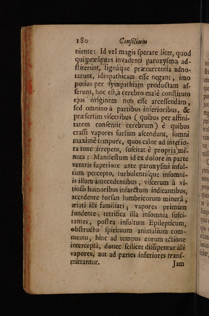 TUER mot Imm wet m CODE Ape ndieilitN, — come 180 Confilium niente: Id vel magis fperare licet, quod quijprzeféntes invadenti. paroxy(mo, ad- ftiterunt, fignáque pracurrentia adno- tarunt, idiopathicam. effe negant ,, imo poríus per -fympathiam productam af. ferunt, hoc eftjà cerebro malé conftituto ejus originem roh effe arceffendám, fed omninoà partibus inferioribus, &amp; pracfertim vifceribus ( quibus per affini- tatem. confentit-cerebrum)) é quibus craffi vapores farfüm afcendunt, fomni maxime tempore, quos calor ad intefio- ra tünc irrepens, fufcitat é propria mi- nera : .Manifeftum id ex dolore in parte ventris fuperiore. ante paroxyfmi inful- tum. percepto, turbulenti(que infomni- is HHumr'àrtecedentibus ;; vifrerum à vi- tantes, poftea infültum. Epilepticum, ebítruéto ' fpirituum - animalium: com- meatu ,- hinc ad tempus. eorum actione interceptà, donec fcilicet dilfipentur illi vapores; aut ad partes inferiores tranf- mittantur. Jam 1 | pori |. fut Quot Quo | | dicam lenti | dej.