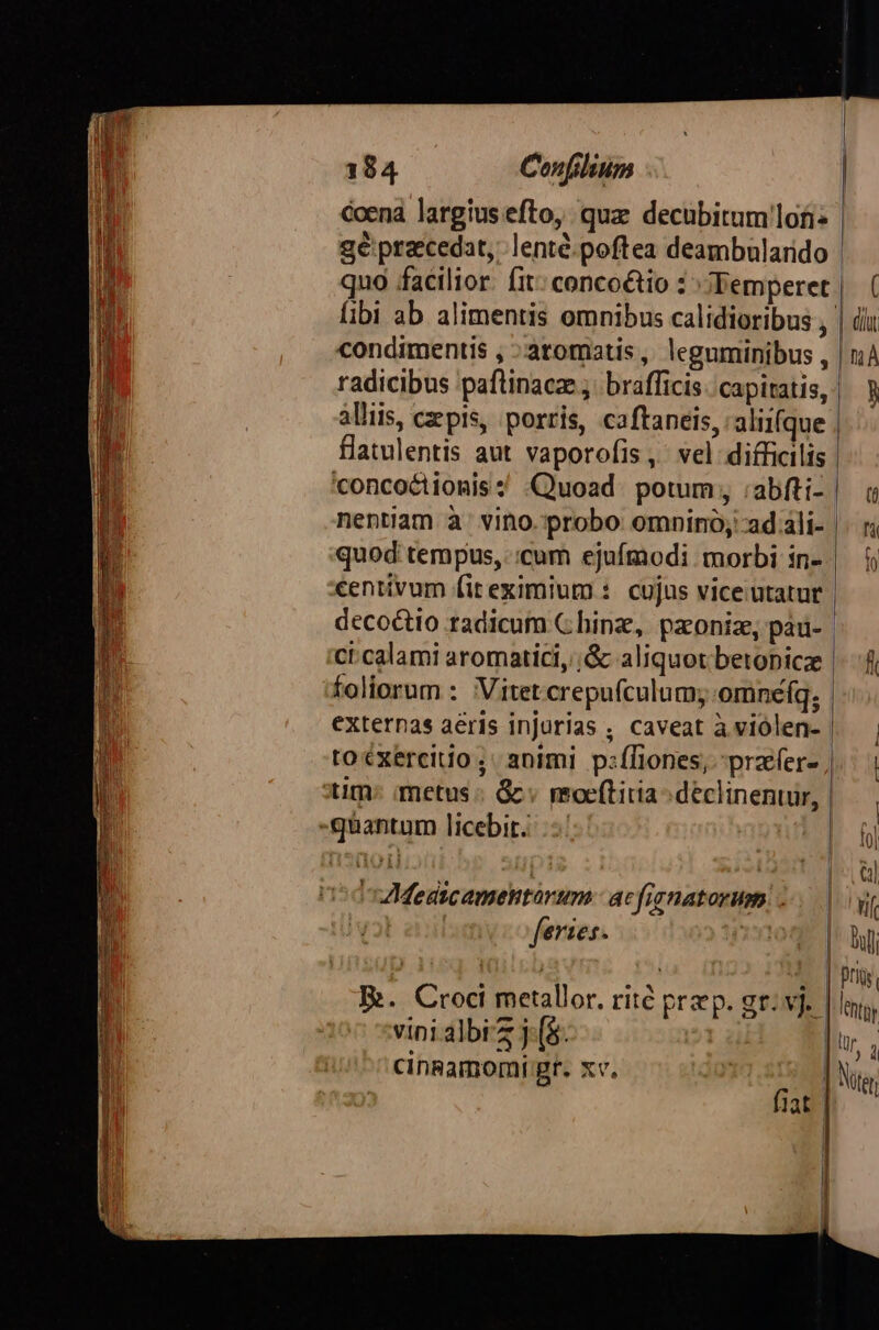 l coena largius efto, quz decubitum'lofi TM gé praecedat, lenté.poftea deambalarido libi ab alimentis omnibus calidioribus , condimentis , ^ aromatis, leguminibus , radicibus paflinacze ;. brafficis: capiatis, - flatulentis aut vaporofis ,' vel difficilis 'concoétionis ;' Quoad. potum, :abfti- nentiam à. vino. probo omnino; ad.ali- quod tempus, :cum ejufmodi morbi in- centivum fit eximium : cujus vice utatur | decoctio radicum C hing, paoniz, pad- ci.calami aromatici, ;&amp; aliquot betopicz foliorum : Vitet.crepufculum; omneíq; externas aeris injurias ; caveat à.viólen- | toéxercito; animi p:íliones, prafer- tim: metus « &amp;« moeftiria s déclinentur, -gquantum licebit... n5dsAMedicamentarum. acfignatorum | feries. vini albi'z j. (8. cinRamomi gr. xv.