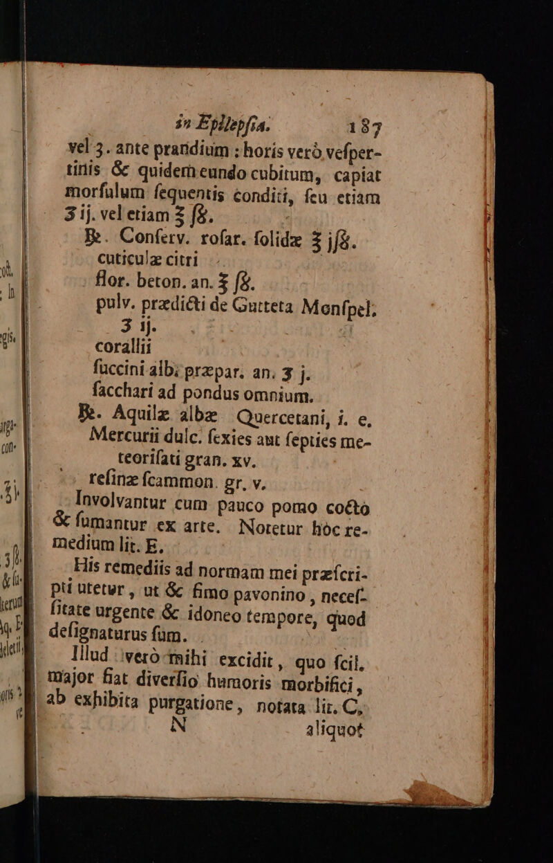 | — vel 3. ante praridium ; horis veró vefper- | inis &amp; quidemreundo cubitum, capiat morfalum fequentis conditi, feu etiam ij 3 ij. vel etiam 2 (5. : i; E. Conferv. rofar. folidz 3 jf&amp;. ! l cuticulz citri | | flor. beton. an. $ (à. | | | pulv. prediéti de Gutteta Menfpel; . | 3 1j. |! corallii | fuccini alb; przpar. an. 3 j- | facchari ad pondus omnium. |! B. Aquilz albe | Quercetani, i. e, |] Mercutii dulc. fcxies aut (epties me- teorifati gran. xv. refinz fcammon. gr, v. Involvantur cum pauco pomo cocto fumantur ex arte. Noretur hóc re- medium lit. E, His remediis ad normam mei przícri- pti utetur , ut &amp; fimo pavonino , necef- fitate urgente &amp; idoneo tempore, quod defignaturus fam. PIC | lllud iveró-tihi excidit, quo fcil. B major fiat diverfio humoris morbifici , M ab exhibita purgatione, notata lir. C, Ó6 N aliquot