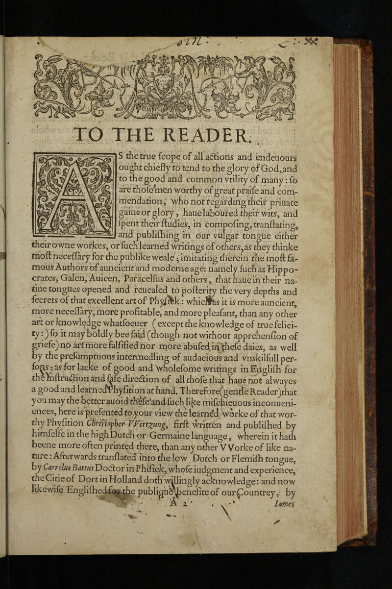 TO THE READER. A S the true fcopeof allacSiori^ and endeuours ought chiefly to tend to the glory of God, .and to the good and common vtility of many: fo are thofe'^men worthy of great praife and com- mendation^ Avho not fegafding their priuate gaine or gloryhauekboufed thpif wit5, and Ipent their ftudies, in compofing, tranflating, and publifhing in our vulgat tongue either their owne worker, or fuch learned writings of others,as they thinke rnoft neceflary for the publike weale ^ imitating therein the moft fa*- mous Authors of auncient and moderneage: namely fuch as Hippo^ crates, Galen, Auicen, Paracelfus and others, that haue in their na- tiue tongues opened and feuealed topolferity the very depths and fecrets of that excellent art of Phyilik.: whicllhs it is more auncient, more neceiTary, more profitable, and more pleafant, than any other art or knowledge whatfoeuer ( except the knowledge of true felici¬ ty :) fo it may boldly beefaid (though not without apprehenfion of griefe)noartmorefalfifiednor nabre abufed mhefe daies, as well by the prefiimptuous intermedling of audacious and vnskilfullper- fo^s ^ as for lacke of good and wholefome writings in Englifh for the mfiruftiqn and &fe direcflion of all thole that haue not alwayes a good and leafnecfrhyfition at hand. Therefore(gentieReader^that you may the better auoid thfefe*and>fuch lijce mifcj^ieuous inconueni- cnces, here is prefentcd to your view the learned Svorke of that wor¬ thy Phyfitio'n Chri?iopher firfl: written and publifhed by himfelfe in the high Dutch or Germaine language, wherein i t hath beene more often printed there, than any other V Vorke of like na¬ ture : Afterwards tranflated into the low Dutch or Flemilb tongue, by Carrolws Battm Dodlor in Phifick, whafe iudgment and experience, the Citie of Dort in Holland doth willingly acknowledge: and now like wife Eziglifliedf(^^e publipub^^ehefiteof ourpountrey,^ by 'V. A z * * v'-'*- £afne$