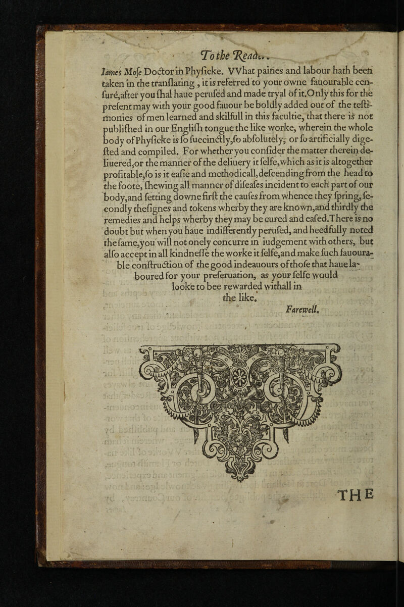 taken in the tranflating, it is referred to your dwne fatiourable cen- fure,after you ftial haue perufed and made tryal bf it.Only this for the prefent may with yoiir good fauour be boldly added out of the tefti- monies ofmen learned and skilfull in this facultie, that there is not publifhed in our Englilb tongue the like worke, wherein the whole body of Phyficke is fo fuccindlly/o abfolutely, or fo artificially dige- fted and compiled. For whether you confider the matter therein de- liueredjOr the manner of the deliuery it felfe,which as it is altogether profitable/o is it eafie and methodicall, defeending from the head to the foote, {hewing all manner of difeafes incident to each part of out body,and fetting downe firft the caufes from whence they fpring^ fe- condly thefignes and tokens wherby they are known,and thirdly the remedies and helps wherby they may be cured and eafed.There is no doubt but when you haue indifFerendy perufed, and heedfully noted the fame^you will not onely concurre in iudgement with others, but alfo accept in all klndnefle the worke it felfe,and make fuch fauoura^ ble conftrudtion of the good indeauours of thofe that haue la'; boured for your preferuation, as your felfe would looke to bee rewarded withall in the like. FaremlL THE