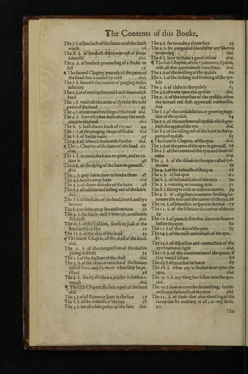 The 7. §.ofheadach ofthe funne or of the fouth winds 3^ The 8. $. ofhcadach that'oonimethof drun- kennelTc Thep. $. ofheadach proceeding of a ftroke or fall 37 % The fecond Chapter treateth ofthe paine of the head that is.caufed by cold ihid. The I. Iheweth the manner of purging in this infirmity . ibid. The i.$.isofneefihgforacold and rheumatick head t 4a The 3.$. teacheth the order ofc|yet for the cold paine ofthe head 43 The 4, $,of outward bruifings ofthe head ibid. The 5. fheweth what doth conuey the medi¬ cines to the head ibid The 6. §. hath diuers kinds of Oxjmel 44 The 7, $ .ofthe purging Sirupe of Kofes ibid The 8. §. of Barley water 45 The p. of Manns ChnHi with Pearles ibid. 5 The 3, Chapter, of the haire of the head, ibi- The I. §. to caufe the haire to grow, and to co¬ lour it ^ 4<» The 24. of the dying ofthe hairein generall. ibid. The 3, gray haires^iow to hinder them 47 The 4. §.to fake away haire ibid The 5. $♦ of diuers defaults ofthe haire 48 The 6, $. of baidnes and falling out of the haire. ibid, f The 7. $.of thefcales of the head,beard,and eye browes 4p The 8. $.tQ driue away hce and vermine 50 The 9^ $.thelQufie euiliT^r^rwyw, amiferablc fickheire tbid. The 10. §. ofthe bad fore, fcurfe or fcall of the head and fuch like ’ - 51 The ii.$« ofthe skin ofthe head 54 % The fourth Chapter, of the skull of the head, ibid. The .1. $, ofthccomprefFionof theskuilin youDgchildren 55 The i. $.of the fra^ffure of the skull ibid. The.3. $. ofthe skins or tuniclesof thebraines called Dnraj and Pia mater when they be pe- rifiied 5^ Thc4. $. thetryallwhenaplaifter isfoddene- nough ibid, ^ ThefifthChapter,theface,apart of tfaehead tbi-d. The i.^.ofallffainesorfpotsinthefacc 57 The 2. $. ofthe rednelfe of the face 5 8 The 3.$. lor all white pufiies of the face, ibid. The4.$.fortomakeacleaneface 59 The 5. $• for congealed blood after any blowes /remaining ibtd. The 6.^. how to make a good colour ibid. ^ The fixt Chapter, ofthe Eyebrowes.Eyelids, with all that appertaineth vnto them. ibtd. The I. $ .of the fwelling of the eyelids 60 The 2. $.ofthc itching andfinarting ofthe eye¬ lids 61 The 3. $. of clefts in theeyelids <>3 The 4. $ .of w arts vpon the eyelids ibid, The5. $. ofthe inuerfion of the eyelids, when the inward red defli appeareth outwardlie, ibid. The 6.§.of the conlblidation or growing toge¬ ther ofthe eyelids 6^ The 7. §.'of thencatfaermoft eyelid, which pric- keth the apple ofthe eye ibid. The 8.$.of the falling out ofthe haire in the vp- permod eyelids 6$ f T he feu ep th Chapter, ofthe eyes. ibid. The I. $.ofthepaineoftheeycs in generall. 66 The2.$. ofthe corners ofthe eyes and their dif^ cafes ibid. The 3. §. of the difeafe in the eyes called OjpA- thalmia 6y The 4. $.ofthe rednelfe ofthe eyes 68 The 5.$. of hot eyes 6p The 6. $. of itch and (cabs of the eyes 70 The 7. $. watering orrunning eyes 71 The 8. $.foreeyes with or without matter. 74 T he 9. §. of j£gylops, a certaine fweiJing be- tweene the noie and the corner of the eye. 76 The I o. of blemiflies or fpots in the eies 77 The n. $. of the fiftula in the corner ofthe eie 7P The i2.$.ofgnats&fliesthat ieemetofwarmc before the eyes 80 The 13. $.of the skin ofthe eyes 83 The 14. $. of the mills and clouds of the eyes. 83 The i5#§.ofdilperfion and contradion of the eye beames or fight ibid. The 16. of the extuberationof the eyes as if they would tall out 86 Thei7.$.ofcyestbatbeburnt 87 The 18. $. when any is llrokcnin orvpon the eyes. ibid. The 19 $.if any thing beeiallen into the eyes, ibid. The 2o.§.how tocurethediminilhing, feeble- neife and darknclfe of the eyes ibid. The 21. $. of thofe that after therifingof the funne can fee nothing at all, or very little. 91.