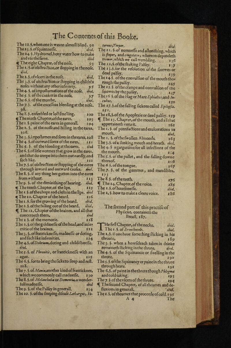 The 2l.$.whenoneis waxen almoft blind. 92 The23.$.offquintneire. thtd. The 24 $. Hy dromebhony water how to make and vl’c the fame. iUd % The eight Chapter, ofthenofe. 93 The I. $.orobftru(flion,or flopping in thenofe, ibtd. The 2. $ .ofvicers in the nofe. ibid. The 3. of obflruc'^ion or flopping in childres nofes without any other infirmity. 9 $ The 4. $. ofimpoftumations of the nofe. tbtd. The 5. $. of the canker in the nofe, 97 The6.$ ofthemurrhe. ibid. The 7. ofthe excefliue bleeding at the nofe. 98. The 8.$.enfeebled or loflfmelling. 100 f Theninth Chapter,of the eares. 103 The I §. paine of the eares in gcnerall. 104 The 2. $. of thenoifeandhiding inthecares. lod. The 3. $.impo(lumesand fores in theeares.io8 The 4 $.of outward fores of the eares. in The5-§- of the bleeding at the eares. . ibtd • The 6. $.of litle wormes that grow in the eares, and chat do creepe into them outwardly,and fuchlike. ' iii The 7. $.orobflrudl{oa or flopping of the eares through inward and outward caufes. ibtd. The 8. §. if any thing bee gotten into the cares from without. 113 The 9. $. of the diminifhing of hearing, ibtd. i[[ The tenth Chapter,of the lips. 115 The I of the chops and clefts in the lips, ibid €[[The II. Chapter of the beard. 116 The i.$. for the growing of rhe beard. tbtd. The 2. $ .of the falling out of the beard, ibid^ ^ The j 2. Chapter ofthe braines, and all that concerneth them, ibid The i.§.of thememoric. 118 The 2. $.of the giddiDelfe of the head,and infirm mifie of the &aines. 121 The 3. $. of franticknelfe, madneffe or doting, and iucb like inhrmities. 124 The 4. $. ofZ>f//m»!i, doting and childinmelfe. ibid. The 5. $. of Phremtis, or franticknelfe with an ague. 129 The <>.$. for to bring the fieketo fleepandreft. 128. The 7, $.of another kind of franticknes, which we commonly call madnefle, 130 The 8. $.of MeUncholiit or a wonder- full madneife. ibid The 9. §, of the Palfey in generall. 134 The 10. $. ofthe flcepingdifeafe7>rW^«/, Ve^ termsyTorpor. The 11. $• of numnelfeandaflonifiiing,which h zndcoKgfiatio y whereon dependeth tremor,V^hich we call trembling. 136 The 12,$.oftbe fhaking Palfey. 137 The 15,$vfor the refblution ofthe firiewes or dead palfey. ,39 The 14.$, ofthe convulfion of the mouth tho^ rough the palfey. 14^ The 15.$. ofchecrampe and convulfion of the finewes by the palfey. 1^7 The I <) $.of the Hag or M^tQEphUltesyzndt In¬ cubus, The 17. $*of the falling ficknes called Epilepfia, 151. The 18, §,of the Apoplexie or dead palfey. 159 f The 13. Chapter, of the mouth, and a’l that appertaineth vnto it. 161 The I. $. of putrifadionsandexulcerations in mouth. ibtd^ The 2. §. ofthefwollen Almonds. 16^ The 3. $. of a [linking mouth and breath, tbtd. The 4. $ a gargarifmefor all infedions of the the mouth. 1^4 The 5. $. ot the pallet, and the falling downs thereof* io<S The 6 $. of the tongue. i The 7. §. of the gummes, and mandibles, *73 The 8. of the teeth. 17^ ^ The 14. Chapterjof the voice. x 85 The i.$.ofhoarfenelle. ibid. The 2,$.howtomakeacIecrevoice. 18^ The jfecond part of this practife of Phyfickc, containeth the Bread. 187. THe firfl Chapter, of thenecke. ibid. The I. of Bronchocele. ibid. The 2.$. ii’onehaue fomething flicking in his throate, i The 3. $. when a hoarfeleach taken in drinke remaf neth flicking in the throte, ibtd. The 4. $, of the Squinancie or fwcllingin the throte. 190 The 5. $.ofthe Squinancy orpainein the throte through heate. 191 The <5,$. ofpaine in the throte though and cold taking. 193 The 7. $.of the vlcers of the throte. 194 ^ Thefecond Chapter, ofallrhcUmes andde^ fluxions in generall. ^tbid. The I. $, ofrheumes that proceede of cold. 195 A 4 Th^