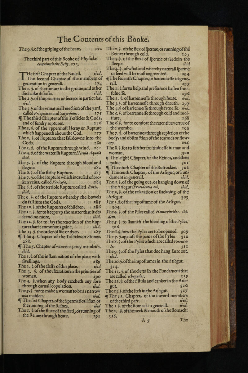 The 9. §.ofthe griping of the heart* lyz Thethird part of this BOokeof Pbyficke contnineth the Belly, THe firft Chapter of the Nauell. ihU. The fecond Chapter of the members of generation in general!. ^74 The I. of the tumors in the groine^and cither fuchlikedifeafes. ibid. The 2.$.of thepriuities of fecrets in particular. ibid. The 3.§.ofthevnnaturall credion of the yard, called Priapi/wMs and Satjrifmns. 27S ^ The third Chapter ofthe Tcfticles & Cods, and of fundry ruptures. 276 The I, $. of the vppermoft Herny or Rupture which happeneth aboue the Cod. 277 The 2. $.ofKup£ures that falldowhe into the Cods. 280 The 3. ofthe Rupture through wind. 281 The 4. $.oftbe watcrifh KuptuK Hernia ^quoja ibid. The 5* $• ofthe Rupture through blood and flegme. 282 The of the flefhy Rupture. 283 The 7. $.ofthe Rupture which is caufed ofbro^ ken veins, called Varicetfa, 2 84 The 8. $. of the terrible Rupture called Burk* ibid. Thep. §. of the Rupture whereby the bowels do fall iijto the Cods. i%s The 10. §.of the Ruptures of children. 28<> The 11 .$. fortokeepc vp the matter that it de# fcend no more. ibid. The 12. $. for to Ray tbereuerfion of the Rup¬ ture that it come not againe. ibid. The 13$. the order of lire or dyet. 287 ^ The 4, Chapter of the TcRicIcs or Stones. 288. ^ The 5. Chapter of womens priuy members. ibid. The i.$.ofthe inflammation of the place with fwellings. 289 The 2. $.of the clefts of thisplace. ibtd The 3. §, of the viceration in thepriuities of women. 2po The 4. $.when any body catcheth any fore through carnall copulation. ibid, The5.§. for to make a woman to be as narrow as a maiden. ibid, ^ The fixt Chaptcr>oftheSpefmaticaIlflux,or the running ofthe Reines. ibid The I. ^.ofthefluxe ofthe feed, or running of the Reines through heate. 291 The 2.$. ofthe flux offperme,6r running of chi Reines through cold. 293 The 3.$. ofthe fluxe of fperme orfecdein the llcepe. ibid The4. ofwhat and whereby naturalllperme orfeed will bemoftaugmented. 294 f The feuenth Chapter,of barrennefic in gene- rail. 29 s The I. $.for to help and preferre or baflen fruit- fulneife. 29^ The 2. $. of barrenneffc through heate. ibid. The 3.$. of barrenneife through drouth. 297 The 4. $ ofbarfennelfe through fatnelfe. ibid. The 5. $. ofbarrenneife through cold and moi- fture. 298 The for to comfort the retentiuevertue of the wombe. 299 The 7. $. of barrennes through repletion ofthe body, and obft ru dion of the tearmes or flowf* ers. ibid. The 8. $.for to further fruitfulneflein man and woman. 300 f The eight Chapter, of the Reines, and their paine. 301 ^ The ninth Chapter of the Buttockes. 3 02 ^ The tenth Chapter, ofthe ArfegutjorFun^ damentingeneroll. ibid. The I. §. of the going out, or hanging down of the hxk^utyPrecidentia ani, ibid. The 2, $. of the relaxation or llackning of the Arfegut. 303 The 3. $.ofthe impoftume of the Arfegut. 304. The 4. $.of the Piles called Hemorrhoides. ibi- dem. The 5. to flaunch the bleeding ofthe Pyles. 306. The ^.§.how the Pyles arc to be opened. 309 The 7. $.againft the paine of the Pyles 310 The 8. ofthe Pyles which are called Verrucam les siz The 9. $, of the Pyles that doe hang farre out. ibid. The io.$.oftheimpoftumesin the Arfegut. 314. The II. of the clefts in the Fundament that are called Rhagades, The 12. $. ofthe fiftula and canker in the Arfe^' gut. 3*^ The r 3. §. ofthe itch in the Arfegut. 317 f The II. Chapter, ofthe inward members of the third part. ibid. The I. ofthe flomackin generall. ibid. The 2. §, ofthe neck (Sc mouth ofthe flomack, 318. A s