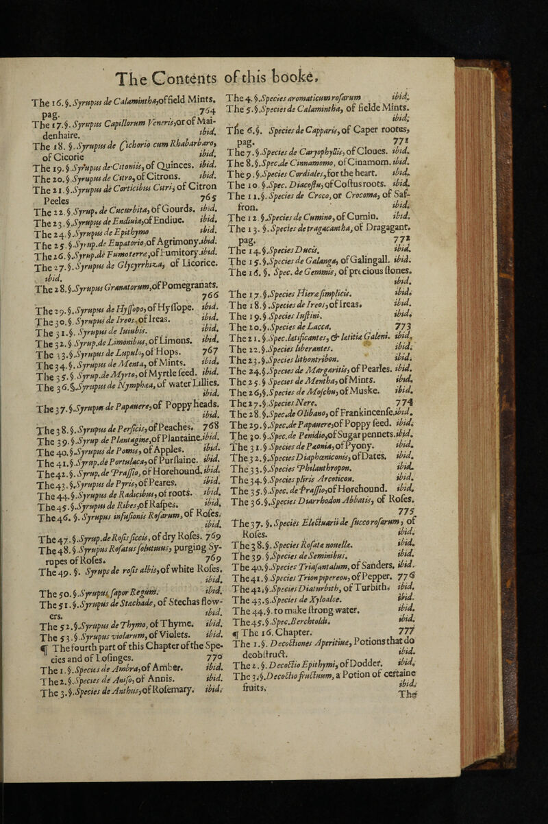 it The Contents of this booke. The 16. Sjrnm de CitiamMa,of(ield Mints. P^S* The 17.$. Syrupiis Captllomm Veneris^Ot of Mai- denhaire. , The iH. ^.Syrnpfisde ^tchorlo cumRhaMaro, ofCicoric , The 1^.^ Syrtipusde'CitoniiS'jO^Quinces, ibta4 The zOt^ SyrHptssde CitrO'f of QdtXOOi, ibid. The ii.l.SyrnpKs de Cortkibiu Citric of Citron Peeles 7^5 The 11.^.Syrup* de Cucurbita^bfGourds, ibid. The 2 3. $ .Syrupiu de Endiuia}Oi Endiue. ibid. The i^4^.SyruplisdeEpithjmo ^ M. The 25 Syr up.de EupatoriOiOi Agtunooy.wta. The 26. §.Syrup.de EufuoterrafOffumitOTy.ibtd. The zy.^.Syrupus de Glycyrrhiz^ai of Licorice. ^bid. The 2 %.^.SyrupHs (7r4W4ror^#w,of Pomegranats^ The 2 9. ^.SyrupHs de Hyjfopoj oFHyiTope. *btd. The 30«$- SyrupHs de /^^cx.,ofIreas, Ths SyrupHsde Imubis. , The 3 z.^.Syrup.de Lmonibiss, of Limons. ibid. The 'l^‘^.^,S^yupusdeLupulofOiWoi^s. 7^7 The 3 4. §. Syrupm de Menta, of Mints. ib/d, ThtsS‘^ Syrup.deMyrte,ofMyTtlQkQd. ibid. The i6.^.SyrupHsdeNymph<eatof water Limes. The 3y.^Syrupm de Papmere^of Poppy The 38.$. Syrupus de PerJicisj of Peaches* 7^ The 39.$-^7^«P dePIaul/i^neyOfP\AQti\nc.ibid. The ^o.§,Syrupus'de Pomts^ of Apples. ibid. The Syrup.dePortuUca,ofPurflaine. ibid. The42. §. Syrup, de Traffio, pf Horehound. ibid. The 43. l,Syrupus de Pyris, of Peares. ibid. The Syrupus de Radmbus j of roots, ibid. The z^S’^-Sytupus de RibesfifK^fpes, ibid. The4^. ^.Syrupus mfujionisRefaruPiyOl KoiCS,^ ^ ibid. The 47. Syrup.deRoJisfacts, of dry Rofes. 7^9 Tht A-^.\ SyrupusRofatusfohttmus) purging Sy- rupes of Rofes* ^ ^ 7^9 The 49. $. Syrups de rofa aibis^ot white Rofes. ibid. The SQ.^.Syrupuifapor Regum. ibid. The 51.Syrupus deStachade, of Stechas flpw- ibid. The 51.^.Syrupus deThyrno, or Thyme, ib'td. The 5 Syrupus violarum^ of Violets. ibid. ^ The fourth part of this Chapter of the Spe- ciesandofLofrnges. 77o' The I .^.Speciesde AmbrajOf Amber* ibid. T he i.\species deAtiifa of Annis. ibid. Ehe Species de A nthusyof Rolemary, ibid; TheSpeciesaromaticumrofarum , ibid:. The s.^ Species de CaUminthuy of fielde Mints. ibid: Tlie Species deCapparisyof Caper rootes, pag. , ^7* The 7.^Speciesde CaryophySis,of Cloues. ibid. The %.^.Spec.de Cinnamomo, ofCinamom. ibid. The 9 .^Species Cordialesyfot the heart. ibid^ The 10.^.Spec. Dwco/wjofCoftusroots, ibid. The 11.^. Species de Croco,ot Crocomay of Saf¬ fron. ‘ ibid* The 12 ^SpeciesdeCuminoyofCuraio, ibid. The 13. ^.Speciesdetragucanthafai. Dragaganf. pag. 77* The i4^.§SpeciesDucts, ibid. The ly.^SpfciesdeGalangajofGiWngsll. ibid. The I <5. $, Spec, de Gemmis, of prtcious ftones. ibid. The i y.§Species HieraJimpHcis. ibid: -The 18. $ .SpeciesdeIreosyofheSLSt ibid. The iSpecieslufiini. ibid: The IQ.^SpeciesdeLaccu, 773 The 21. ^Spec.ktifaantesy ^ ktitU Galeni. d>id. The ze.l.Species hberantes. ibid: T he Species lithontribon. ibidi The Species de Margaritisy ofVe^xXts. ibid, T he 2 5. $ Species de Af enthay of M ints. ibid. The 2 6)^Species de Mojehuy of Muske. ibid, Theiy\speciesNere, 774 the 2 8. i.SpecJe Ohbano, of FraDkincenfe.»<^i^. The 29. §.Spec.dePapauercyof Poppy feed, ibid: The 30. \Spec.de PenidwyOiSog^it^eoneU.ibid, the 31. § Species de P^onUy of Pyony. ibid. The 3 2. Species Diaphocniconisy ofDates, ibid. The 3 3. ^Species T^htUnthtopoti. ibid. The 3 4. § Species pliris Arceticon. ibid. The 3 5. $ Spec, de fraJftoyofHoiehooofi. ibid. The ‘^C.^.SpeciesDturrhodonAbbatisy of Roles. 775 The 3 7. $. Species Eletiuarii de fucco rofarum y of Rofes. . , ibid* The 38.$. Species Rofatit nouelk. ibid* The $9, §.Species deSeminibus, ibid. The s^o,§.Species Triajuntalumt of Sanders, ihid. The4X.$ of Pepper. 77^ T he 42 * § Species D iaturbtthy of Tur bich. ibid. The s^'^.%Species de Xyloalse. ibid. The 44.$. to make llrong water. ibid* The 4^s.^Spec,Berchtoldt, ibid, i([ The I (s. Chapter. 777 The I. DecoUiones Aperitiuay Potions that do deobhrutfl. ibid. The t.^.D ecoEfio Epithjmiy of Doddef. ibid. The ^i^JDecefiiojruCiuum, a Potion of certaine fruits, Ths?