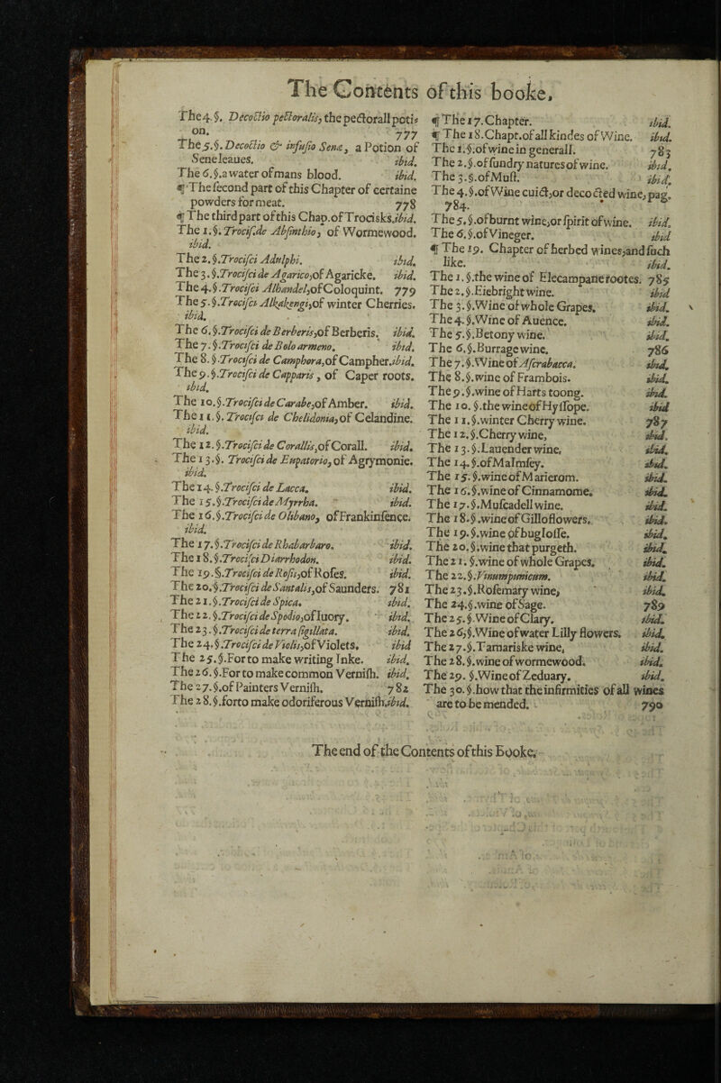 The4. DecoUio pUoralis^ the pedborall poti^ 00. jyy tbe^.§ ,'DeceElio & wfujia Sen<Cj a Potion of Senelcaues. ' The 6. $.a water ofmans blood. ibid. ^■Thefecond part of this Chapter of ccrtaine powders for meat. 778 f The third part of this Chap.of Trodsks.r^zi. The i.^,Trocir.de Ablimhio^ of Wormewood, tbid. The 2. ^.Trocifci AdAphi. ibtd. The 3. ^.Trocijci de AgarkoiO^ Agaricke, ibid. Tht .Trocifci AlhmideliOiQolocpmt, 779 The5.^.Trocifct Alkakp^gi^oi winter Cherries. ibid. The 6, ^.Trocifei de BerberisyOi Berberis. ibid. The 7. $. Troafei de Belo armeno. ibid. The %.^-Troclfci de CampherayOiQzm^htt.ibid. The9.^.Trocifiide Capparis, of Caper roots. ^bid. The io,§.Troci/cideCarabejof Amber, ibid. The 11.§. Troafa de Che/idomajof Celandine. ibid. - . The 12. §.Trocijcide Corallisjo/t Corall. ibid» The 13.$. Trocifeide Eapatorio^Qi Agrymonie. ibid. The 14. j.Trocifci de Lacca. ibid. The iS^h’TrocifcideMjrrha,, ■' ibid. The id.$.TrocifeideOlibano^ ofFrankinfdicei ibid. TiliQ iy,§.TrocifeideRhabarbare, ibid. The 18. ^.Troci'eiDiarrhodon. ibid. The 19. ^.Trocifei de Rojii^oi Roles. ibid. Thelo.^.TrocifcideSantalisyoiSaunders. 781 'f he 11.§.Trocifei deSpka* ibid. The TrocifeideSpodioiOnaory. ' ‘ ibid. The 2 3. § .Trocifei de terra (tgillata. ibid. Trocifei deViGlii^oi'ViQltiS* ibid T he 25. For to make writing Tnke. ibid. The 16. §.For to make common Vernifli. ibid. The 27. $.of Painters Vernifh. 782 The 2 8. $.forto make odoriferous Veim^dbid. ^ The 17. Chapter. tbid. ^ The i8.Chapt.ofaIIkindes of Wine. ibA. The l.^.ofwinein general!. 783 The2.$.offundrynaturcsofwine. ibid, The3.§.ofMuft. ibid'. The 4. $.of Wine cuidfjor decoded wine^pag. 784* The 5. $ .of burnt wincjor Ipirit of wine. ibid. Thed.$.ofVincger. did ^ The 19. Chapter of herbed winesjandfuch like. • ibid. The I. $.the wine of Elecampanerootes. 785 The2.$.Eiebrightwine. ibid The 3. $.Wine of whole Grapes, ibid. The 4. $,Winc of Auencc. ibU. T he 5. $ .Betony wine. ibid. The d.§.Burragcwinc. 786 The 7. $. W ine oi Aferabacca, ibtd. The 8.§. wine of Frambois. ibid. The9.$.wineofHartstoong. ibid. The lo.^.thewineofHylFope, ibid The 11.$.winter Cherry wine. 787 The 12, $.Cherry wine, ddd. The i3.$.Lauenderwine, sidd. The i4.$.ofMaImley, ibA. The r 5. $. wine of M aricrom. ibid. The I d. $.wine of Cinnamome, ibid. The 17. $,Mufcadell wine. d>A. The 18.$ .wineof Gifloflowers, ibid. The 19. $.wine pfbuglolle. ibid^ The 2 o. § .wine that purgeth. i!nd„ The 21. §.wine of whole Grapes, ibid. The zz.^iVwumpmticant. ' ibid. The23.$.Rolemary wine> ibid The 24.§ .wine ofSage. 7Si> The 2 5.$. Wine of Clary. ibid. The 2 d; $. Wine of water Lilly flowers. ibid The 27.$.Taraariske wine. ibA. The 2 8. §. wine of wormewood. ibid. The29. $.WineofZcduary, ibA. The 30. $.how that the infirmities of all wines arc to be mended. . 790 The end of the Contents of this Booke;