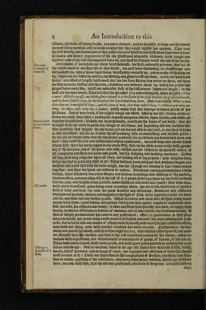 f , ; /t'he wtet- j jchedncfle of : imans life, k |i;!Wretchcdnes ii|pf new borne fektbes. ;h I in ; f 1''! Of youth. Old age a 1] fickneffeofit 4i- feifis. .1 Ma3555,^eftali«,aUlmmgljeall0, ^earuecr clement, eacljb^fjimfelfc, fofinjDeoiiftbefn'ODert bertue^artDp^opectie£5,ant) tobnototoluliattJfe tbepuilgbt cislltll’ bcc applpeo* 2Dl)i$ Inais t\}t fieft fidoing anD founoation of tljis noble fdence of pbiCc^jano Ijatb bane ftom time to time bp biuecs ano funo^p eypedentes of tfje olD biligentlp obfeeueo, trulp taught ano in^itten: ano at t^e laft alfo tmpacteb tjnto bs, ano (ball be refecueb bntill tljc eno of tbe toodo* ^noinDdoedf UiebeljolD oucotone lujetcfjeoneUe, Inefball enioentlp pecceine, ttjatUje id tbefubolccourfeof om:l^o;t life in tljistoo^lD, ateassifUjeceftoimmins inaboptoons ano bottomiedC Tea? lu^ece mane bppn Inane tmcelTantlp cbneretl) bo, ano io teaoie to fbiaUoto bo bp; tobere Ine are toffcD tm ano fro, not finotng anp place to re® our foote, o? ftd our ^eao from toater: ano albeit at lengtl) (Utitbmuci) abo) meboe from ftojmp feao arrtue on (bo^ej pet tperc Ine ftnb as manp tl)ittleo anb tljomco, calamttieo anb miferieo about bo, bjljicl) boe p^icbe anb plague boon eucrpfibe, bntilloucmiferable flefl^ attbelaffreturne (bj^enceit began) totfie butt anb too^meo meate* 2Df)io io itt^at t\}z p^opbet Efay acknotolebgetb, tnben be faitb: is man ? Allp(h and all the^lorie thert^uoi thefiowtr 6fthe field. Behold^ tipegrajfe mthereth, andtheflower falleth away,for the breath of the Lordbhweth on them. j^nb DamdioXX}^ X IVhat is man that thou art fo mindfull of hirru, and the fonne of man, that then vifiteH hmu ? CMan is as it were no¬ thing: his dayes pafe away like a jhadow. Mttb maiTp fucb liko fspingo tnbiuero placeo of bis i^falmeo* ^nb in berp truth, if dgbtip tneigb ont tobat io our life (fo long ao toe re^ waine on eartb) mo^c then a continuall angui^ anb paine, labour, feare, fojrob)^ anb alaflie, aU togetb^rtroublefome^ )i5ebolb our bi^etcbebnefle, euenftomtb^ b^uce of our birtb: Uiee ^rc brought fo,db not onelp in perill anb banger of our felueo, but baiaroing alfo our motbero life* 3l5ut granting fbaf bapbilu U>c are bomc, pot are toe not able in anp toift, oj anp toap to belpe 0;aibe our felueo, but are ao ittoere tb^utt beablong. into aneuetlafting anb terrible pdfon x fo^ toe are no fooner come into tbe toodb,but pjefentlp i»e are fettreo anb bomib both banb anb foote: then mutt toe eate anb bdnke tobat others commaunb, top mutt fldpe anb atoake tobeit OtberO toill: there Ipe toe to^appeb in our otone ttltb, then bo toe abibe paine in the bellp,gnato^ ingof tbetobjmeo,acbof tbegumo anb teeth', neither can toe (tobiebio tbegreateft miferp of all) complaine anb Ibeto our paine a«b griefs, but Ipe topping anb toailing euermoje» IBettoe all tbio,botolong creepetoe bpon all fours, not baningbfe of lego?bano i boto longliue toee, befo;e toe chat o? p^ate anp tofiit at all i lEbno toitbout banb,toitbout foot, toitbout tongue, pea toitljout anp iopnt that both bto ?«f« aright, line toe (though not faming to liue) fome peares together: anb thus toe fpenb our infancie in mifede* ;^ftettoarb coming peraouenture a little further, tobat follotoetb mojetban ttripeo anb blotoeo,b?aulingo anb cbibingo of tbeparenfo, fcba)lemattero,anb Duer^fdrojtill at tbe latt (if fo it pleafe (0ob to p^eferue bo) toe toitb no fmall foaroto,care, anb trouble of Our parentOjleauecbilbhoob anb enter info powtb;? l!5ut noto alas, toitb much frauell anb paine being come to poutbs ettate, toe are intentboufanbs of pcrilles both of bobp anbfoule: foj noto toegroto toanton anb lafciuious, ftubbomc anb obftinafe t9toarbS0urpar0nts,biciousanDt)ngoblpintbeligbtof <0ooy as bp crperience bailp toefinbe anb fd, anb ndbe not anp further p^oofe* Mbaf foirotoes anb cares after all f befe, bdng mans peares toitb them f great labour anbpaines taking Doetbepagaine require fo maintaine bim» felfe, bio toife, bis cbilb^cn anb familp, to f«be anb ttnoethem boneftlp anb toell, to fupplp tbeto toants, to ettdme of fdenb6,to betoare of enemies, anb to fake care fb; tbe Commontoealtb* 31f then at length perabuenfure bee come fo anp preferment, office, or gbuernance in tb«f place toberebcliuetb, bee is not onelp conttrainebfo fet bebino anb omit bis otone affaires anb butt<» itette, but is bateo alio anb ennieb of otbers,noto forotoetb,noto iopetb forbis countries ettate, noto toitb one thing, noto toitb another troubleb anbberebinminb. jfurtbermore, tbefur^ moile anb paines be taketb,rettetb neither night nor bap, otbertobiles calleb bpon for one mat^ ter,ttraigbt^toap fur another, anb then at the latt reapetb bis paines for bis labour, ano is re:* toarbeb toitb ingrafttub0,pea oftentimes be isenoangereb of goobs, of ^nour,of life anb all* toitb much trauell, toitb toanp perils, anb toitb great pains gainetb be nothing but grap baires anb olo age. ^no to conclube, tobat is olb age elfe then a berp tteknette it felfe, feeble, toeake,full of forrotoes, anb an beape of cares, not regarbeb anb etteemeb of tbofc that fboKltt mott account of it f 3!toill not here rebearfe the temptations of Nathan, beraftons anb trou^ blesin minbe, pricktngof the confcience, anb manp other beaup matters, tobicb age isfubied buto jbutenb toitb ibis? man goefb toitb one foote in tb^gratre, anb bath nothing mors