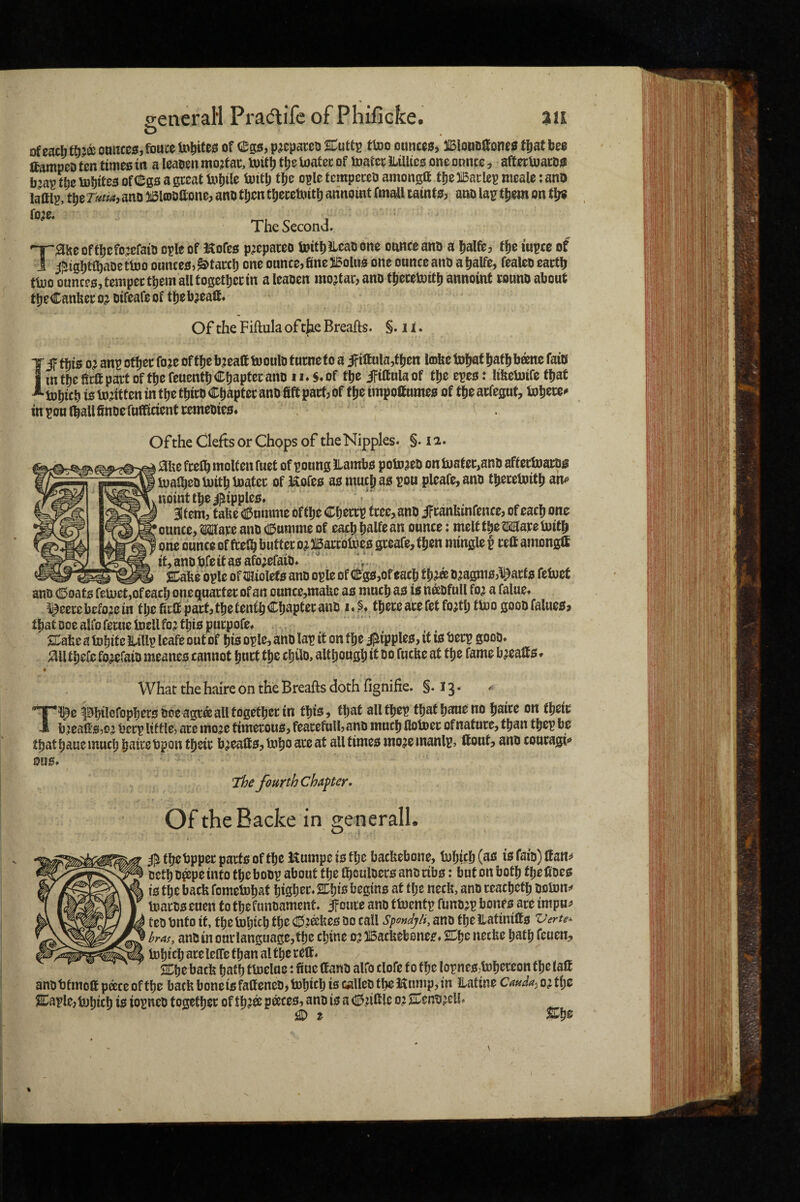 of each tt):a omim, fouce ionites of ego, p^epaceo SCuttp mo onitces, 3IB!onofione0 fljaf be$ ftampeD ten times in a leaoen mo;f ac, toit^ tlje loatec of toatcc Jlillics one onnce, afterUjatos b^avtfaeUJbitesofdSgsagccatUiljile ioitlj tlje opletcmpeceo amongtt tbelBarlepmealetanO lamp, tpe Tutta, ano 5i5lcDO(lone, ano tljcn t^ecetoitlj annoint fmall taints, ano lair t|)em on tl;s The Second. '^^iseoffljcfojcfaio opleof Kofcs p^epateo toitbilcaoone ounce ano a j^alft, fjje lupce of i j;rigI)tiaDetl»o ounces, ^tawb one onnce,finei5olus one ounceano afialfe, fealeo eartfi ttoo ounces, tempec them alltogetbectn a leaoen mortar, ano tjecetoit^ annoint conno about tfjeCanfiecoj oifeafeof tfjeb^eafl. Of the Fiftula of tjie Breafts. §. 11. I if this 0^ anp otljei: fo je of tfjc b,:eaa tooulo t utnc to a if ittula,ftjen lofee toljaf ^atlj bane faio m tbc fictt part of tbe feuentij Chapter ano 11»$♦ of tbe ififtula of tbe epes: lifeelnife that tobicb is injitten in tbe tbiro Chapter ano fife pact, of tbe tmpoftumes of tbe acfegut, tobcce^ in pou Ifiallfinoe fufficient cemeoies* Of the Clefts or Chops of the Nipples. §. 12. aue fcelb molten fuel of poung ILambs potoaeo on fijatec,ano aftectoaros tualbeoiuitb inatec of Hofes as mucj) as pou pleafe, ano tberetoitb am* nointtbei|iipples» Item, tafee <5nmme oftbe Cbeccp tree, ano ifcanfiinfence, of each one ounce, Mare ano CEJumme of each balfoan ounce: melt tbe Mare Initb one ounce of ftetb butter oj llBarcbtoes greafe, then mingle t celt amongff it, ano fife it as afo;efaiO* Me ople of miolets ano ople of Cgs,of each tb?a o^agmsj^arfs fetuet ano (Soats fefijetjOf each onequarter of an ounce,maUc as much as is naofull fo? a falue» ^eere bcfojc in tbe firfi part, tbe tenth Chapter ano i. tberc are fet fojtb tto 0 gooo falues, that Doe alfo feme UieH fo^ this purpofef STafee a tobite HiUp leafe out of bis ople, ano lap if on tbe Ripples, it is berp gooo* rail tbefe fo^efaio meanes cannot hurt tbe cbilo, altbougb it 00 fucfie at tbe fame b^ealls * What the haire on the Breafts doth fignifie. §.13. Tl^c pbilofopbers ooe agra all togetber in this, that all tbep that bane no baire on tbeic breafts,0^ berp little, are moje timerous, fearefull, ano much flotoer of nature, than tbep be tbatbauemucb bairebpontbeir breafts, tobo^te at all times mo^emanlp, ttont, ano couragi** fourth chapter. Of theBacke in generall. i^tljctjppectjatteoftlje JSnmpctsf^c batfeebone, tuljicbCaa tsfaiB)lfan!i oetb o^pe into tbe boop about tbe Ibouloers ano ribs: but on both tbe fioes is tbe bacfi fomclnb^'ii biSbcr.SCbis iJ^gins at tbe necfi, ano reacbetb tnaros euen to tbefunoamcnt. if cure ano ttoentp funojp bones are impu^ tco Onto it, tbe Inbirb tb^ 0^afees 00 call SpondjH, ano tbe ilatinilfs Vertex bras, anoin our language, tbe cbine ojJIBacfiebones* necfie batb fcuen, Inbicl; are lelfe than al tbe reft. SCbe bacfi tjatb ttoelue: fiucCtano alfo clofe to tbe lopnes,tDbereon tbe tall anobfmofipaceoftbe faacfiboneisfaaeneo,iDbftbis wlleotbeHnmpjin ilatineCaudayOiX^t &ple,tDbicb is iopneo together of tb?® p^ces, ano is a (25;ifile 0? 2Deno^eU* O t %