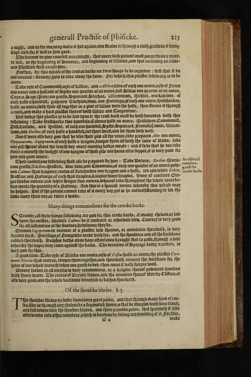 a aitD m moaning mafec it ^ot againc,ano acainc it tjj^oug^ a (Ioeij,p?eret:u0 it being ftopt clore,fo^ it toiU DC Ijim gooD* SDtje IcarneD do gtue counfell accojDinglp, that euecp fucb patient muft purge ftoice a peare, to loit, in tije beginning of Sommer? anD beginning of 2'Slintec,anD that acco;iDing ao a lear^ ncD Pbifition (ball aoutfe btm. ifuetber, fojtbioDifeafeoftbecrajfeeDbacfeearetmo tbingotoberegarDeD : fira,tbaf it do not incceafe: feconDlpiotu to taUc atoap tbe fame* ifo^ ijubicl^tbio plaittet folloli'tng is to be maDe. • . ' SLaUe opleof Cammomilljopleof lltllieo, anD <!^/^Walue,of each one ounce,ople of iTope^ one ounce ano a balf^otle of^pifee one guactec of an ounccjfoft ^tirap oneguartec of an ounce, Cpper0,^age,fpaio:am gentle,^guinantj^teebao, spelilot, anDilinfccDe, of each balfe a banDfull, p^epaceo eartbboojmeo, ano i^utmeg0,of each one Duuce,^^ollibccUe0, balfe an ounce,fetb tbefe all togetbec in a pint of Mine Dnto tbe balfe, then ftcaine it tbjougb a clotb,anD make a baro plaittec thereof toitb Mare ano ^turpentine* 315utbefo;etbi0plaiaeci0tobelaiDbponit tbe crofe back mud be buellfomenteD luitb this follotoing : Stake ^ollibocks (too banDful0,Calmu0 balfe an ounce, i^allotoe0,Cammomill, SDilljILinfeDe, anD spelilot, of each one banDfnll,J&>pikc,|S>gninant,ifennell,Comm, Mojm;» k)oD,anD Stechas.^t eacb balfe a banDfnll,cuf them ftnalbanD let them feetb toell* ano it tuere alfo berp goD that be bfeD tbelD pil0 all tbe peace,take p^epareD Aloe one ounces Opopanacfim, ^4^4/>f»«w,ofeacb b^lfea D?agme,tempectbemallt»itb tb® mice ofKofeo, take one pill tjieceof about tbe fourth Dap euerp euening before meate: anD if fo be that be boe take ttoice a monetb the toaight of one Djagme of tbefe pile one bourc after fopper,it is berp gooD foj him anD gooD aDuice* - ii r ^ SCbefeconfectionofollobjinglballalfofaep^epareDfojbim : Stake JlBetonp, Stechas,s^ms^ remXr tarn gentle,‘S^//w»,iipaaick, Hue fecDe,anD Cinamome,of each one guarter of an ounce,polo# gainftthe neD Calmus tb^® D^agme0,coote0 of articbockeo one Djagme anD a balfe, reD anD tobde Behe», crooke back« Saffron anD iiutmeg0,of each tb?®fccuple0,ilico?icefoucefcruple0, iponpof confccteD (din^ gertbielue ounceo^anD lubite^ugar tluo ounce0,bJbeceof take throughout tbebJbole peace bej* foremeatetbeguantitpofai^utmeg* anDtbioioafpeciall meane iDberebp tbi0 Difeafe map be bolpen* But if the patient cannot take of it euerp Dap,pet is be notUiitbttanDing to bfe the fame euerp tbirD Dap,or tloice a tu^ke* Many things commodious for the crooke backe. SQl;conDlp,aU tbefe things folloUiing are gioD foj this cra>ke backe, z;eDuarp cbeU)eD,or laiD bpon the outiiDe, Ukevoife C<*/w»xbeitconfe(teD or otbertBifebfeD, CentorpisberpgooD for allinarmitte0oftbe(inetoe0,botDfoeuertbepbe* < , . ^ummtSa^apernfftin manner of a plaitter laiD thereon, or annomteD tbereuntb, is berp forcible for it* spufcilage of ifenegxake maDe boitb l^e, anD the Ibouloers anD all the backbone rubbcD tberelDitb* Sulphur baths alone baue oftentimes brought that to pade,tbrougb a bole iDberebp tbebapor map comeagainft the backe. Stbe Decoction of^perage being Drunken, isr berp gob fo^ this* ^ a gooD falue* Stake ople of Bricks one ounce,ople of Cofius balfe an ounce,tbe planter cero- reum Nicolai tbr^ outtces, temper them together janD tbereioitb annoint the backbone for t^s fpace of one tobole monetb tnben one goetb to beD: then couer it U)itb fb^pco bJolU Betonp foDDen inallmeatesis berp commoDious, oj a Dragme thereof polbDereD Drunken b3ttb l^onp tuater* Stbe rootes of Brponp foDDen,anD the Decoction thereof bfeD for Cliftcrs,is alfo berp gooD,anD the inbole backbone fomentcD or batbcD tberetnitb* Of the ftioulder blades. §. 3. Tl^e IboulDer blaDes do fuffer fometimes great paine, anD that through martp kinD of cau^ fes,like as through anp cbolertcke $ flegmatick humors that be miugleO toitb feme blouD, auD fall Dolone into the fboulDer blaDes, anD there pjouoke paine, that fpreaDetb it felfe afterbiarDs into other members,U'bicb isknoUmebp filing anD banDltng of it*i?orfbis, SD 4 make