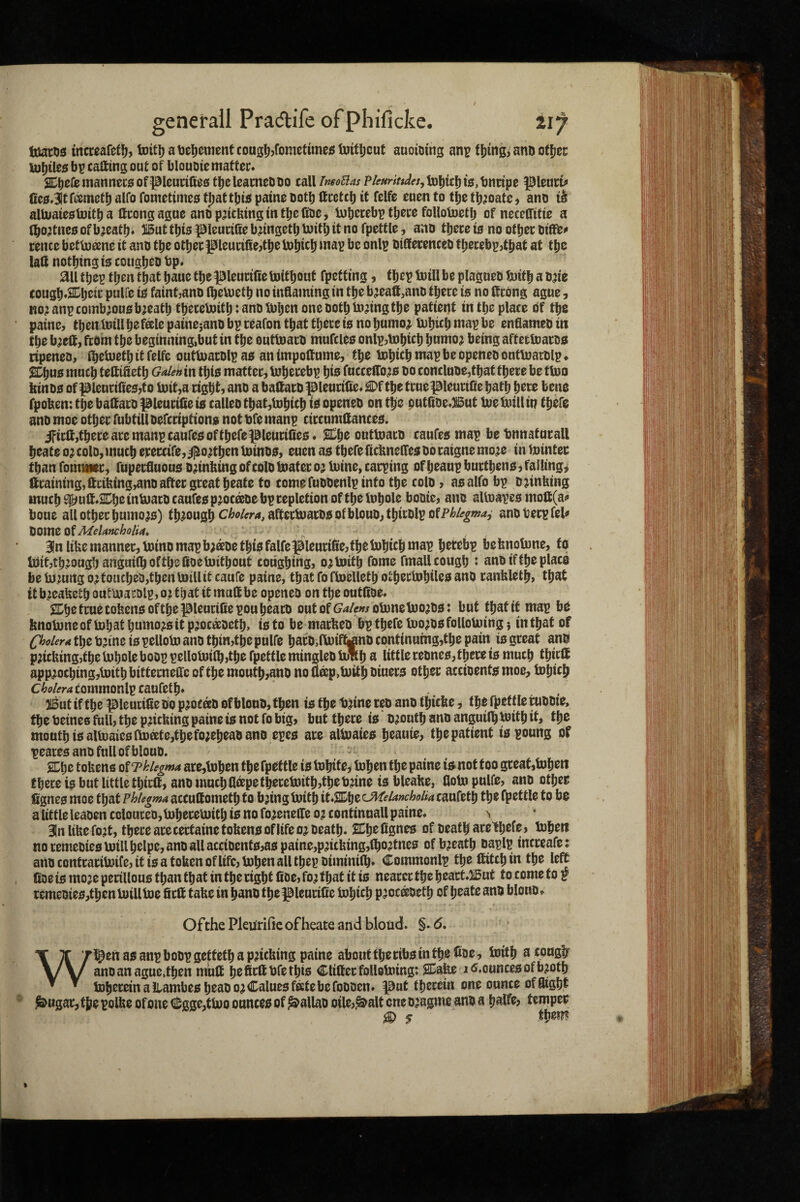 luaros increafeti^, toitljatjel^ementcougljjfomefuiiegluitticut auoiomg an^ f[jinfe anfi otljcc U)l)tle5 bp calling out of blouDtematter* ib^^^JwanneciEiof^Ieudfies t^eleameODo tall imoBas P/<r»nW«,iD|)tcbi£f,bnnpe pieurt^ 0e0 Jtfimetl) alfo fometimes tjjattbi^ paine Dotlj ttcctcb if felfc euen to t^e tb^oate, aim it alluaiestoitba tttongague and pdtbingintbefine, mijecebp tljttc folloUjctlj of neceffitie a (bo^tiico of b^eatb* Butfbia pieudfie bdns^tb iwitl; it no fpcttle, ano tbece 10 no of bee oifffe^ rence betUieene it ano tbe other pieunfiejtbelnbicb map be onlp biSecenceb tbecebpjtbat at tbc latt nothing i0 coitgbeo bp* ail tbep then that bane the pieudfie toitbouf fpetfing, tbep toill be plagueb tuifb a ode cougb*^b^ii^ puire i0 faint^anD (beluetb no inflaming in the b^eafi.ano there 10 no 0rdng ague, Ko;anpcomb;ou0b;eatb tberebJitbJantjmbenoneDotbtodngtbe patient in the place df the paine, tben toillbefale painesano bp reafon that there 10 no bumo^ mbicb map be enfiameo in the b^e0, from the beginning,but in the outUiaro mufcleo onlp,tDbicb bunio;t being aftetmarod ripened, ibeUietb it felfe outU)arDlpa0 animpottume, the tobicb map be opened ontluartilp* 2Dbu0 much tettifietb in tbi0 matter, Inberebp hie fucceiro;50 to concluoe,that there be ttoo kinD0 of pienri0e0,to init,a right, and a baSard pieurilte* £)f the tmepieurtfie bath here bene fpoben: the battaro pleuride ig called tbat,tobicb id opened on the put0de*But tue hull in there and moe other fubtill defeription^ not dfe manp circnmaance0. iFirff,thecearemanpcaurc0ofthefepieurine0* JSChe outtoard caufe0 map betmnafurall heate 0; cold, much erercife, iplodhen Ininde, euen a0 there fichnelfes do raigne mo^e in Winter than fomwiec, fuperfluon0 ddnbing of cold boater oj mine, carping of heanp burtheno, falling* ftcaming,ttcifeing,and after great heate to come fuddenlp into the cold, aealfo bp djinfeing much S^uft*2Che inboard caufee pjocade bp repletion of the Inhole bodie, and altoapeo moft(a!? boue all other humo^0) thmngh ^^‘’^^^'*i9ft®ti‘Jard0ofbloud,thirdlpofP^/tf^w^, andberpfel^ Bln liUemanner, minomapb;adethiefalfepieurifie,fhemhich map hetebp befenolune, to loitjthmughanguiihofthefioemithont coughing, o^tnith fome fmallcough : and ifthe place be to mng o;touched,then mill it caufe paine, that fo ftoelleth othecbohileo and ranfeleth, that itb.zea^ethoutuiamlpjOithatitmuftbe opened on the outfide* £Ch^ true tofeeneofthepieurifiepou heard outoff^^/womnebDoado: but that if map be knoboneof bohat humo^eit pjocadeth, to to be marked bp thefe boo^dofolloboing; in that of the tjjine io pellobo and thin,the puire hard,fboiftjnd continuing,the pain ie great and pricking,the bohole boop pelloboilh,the fpettle mingled bulb a little rednee,there ie much thirft app;oching,bDith bitternefte of the mouth,and mJ 2®p»boith kiuere other accidente moe, tohich commonlp caufeth* 215ut ifthe pieurifiedo p^oead of blond, then 10 the tjjine red and thicke, the fhettleruddie, the deinee full, the pricking paine 10 not fo big, but there io drouth and anguilh boith it, the mouth i0albDaic0ftoate,thefo;ehead and epee are alboaieo heauie, the patient iopoung of peaces and full of blond. SChe tokens gtTkiegma are,bdhen the fpettle is tuhite, bohen the paine is not too great,mheii there is but little thirft, and much flapetheremith,thedjine is bleake, flobo pulfe, and other fignes moe that phUgma accuftometh to bjing boith it.SChe ^Melancholia caufeth the fpettle to be a little leaden coloured,boheremith is no fo^enefte 0^ continnall paine* ^ 3In like fo?t, there ace certaine tokens of life 0^ death. 2Chefignes of death arelh^f^j bJJben no remedies boillhelpe, and all accident0,as paine,pntking,(ho?tnes of breath daplp increafe: andcontcarilwife, it is a token oflife, bohen all tbep diminifh* Commonlp the ftitchin the left ftoe is mo’e pecillous than that in the right fide, fo; that it is nearer the heact*3i5ut 10 come 10 f rcmedie0,thenbuillbDe firft take in hand thefBleurilie bohich pmeteth of heate and blond* Ofthe Plenrific of heate and blond. §. 6, \ ^ as anp bodp getteth a packing paine about the ribs in the ftoe, boith a cougfr X/v and an ague,then miift heficftdfethis Cliftecfolloboing: 2Ca^ i<5.ounce0ofb;oth ^ ^ boheceinaiiambesheado^Caluesfeetebefodden* |3nt therein one ounce of flight ^ugac, the polke of one ^gge,tboo ounces of ballad oile,^alt one d;agme and a halfe, temper ^ s them