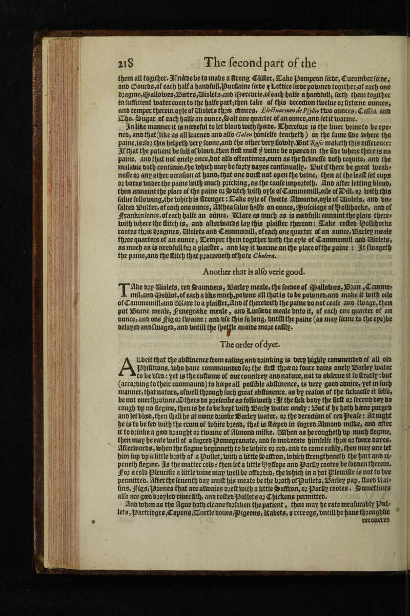 tI)0maU togitljer^Bifn&tiebetomafes altrotig CItlierjSnabepompeon fisDCjCutunibern^De, ano (lDoucD0,of each b^n0fuU,)0nt;aaine f^eoe t IlcUtce f^DepoUmeo toQttbcr^of each one n^agme,^aUoh)e0,Btoe,ti^iolete^anD^munejOfeach b^Ue abanDfuU) feetb t^^Sttbec in ruffittmt loatei; euen to tbe pactjtben tabe of tbie Decoction tloelue o; fitone onncee, ano tempec tbecein ople ofsaiolete tb?a oUnce0> BUBmrmm dePfyiiw ttuo ouncee, Caffia ano %}^Q* ^ugac of each balfean ounce,^alt one qnactec ofan ounce,anD fetitioatnie* BlnlibemannecitienffiDefultoletblouDUiitbrp^De* SDbecefoje ietbe liuec betnefo beope^ neo, ano tbat(ltbe ae allleameD ano alfo Galen bimfelfe teacbetb) in tbe fame ItDe tobece tbe paine,i0:fo^ this b^lpto foone,anD tbe other berp flolDlp»)iBut ^fis mafeetb tbis Difference: 3if that tbe patient be full of blouD^tben ffrff muff i beine be openeD in tbe ffoe tobere there ie no paine, ano that not onelp once,bnt alfo oftentime0,euen ae tbeficbneffe Doth require, ano the inalaDie Doth continuejtbe tobt^b be fo;tp Dapee continuallp* XBut if there be great loeab^ neffe o^ anp other occalton at benO) that one Durff not open the betne, then at the leaff fet cups 0} bores bnoer the paine luitb much pricking, as the caufe impo^tetb* ^no after letting blouD^ then anncint the place of the paine o^ ^titcb toitb ople of Cammomill,oile of ISDill, o;: toitb this falue following,the lubtcbb8ffronger:2Dakeople of fboto ;fflmonDS,opleof;;KioletS7 ano bm falteD HButteC} of each one ounce, ifltbeafalue balfe on ounce, 8|pufcilage ofi^ollibocbs, ano of ifranbinrence,ofeacbbalfean oilnce, mreasmucb as is ntoulUannoint the place tbere^ luitbtuberetbeffitcbis, anD aftertearDs lap this plaiffer thereon: 2Dabe roffeo l^ollibocbe rootes tb;s D^agmes, Wltoletg ano Cammomill, ofeacb one quarter of an ounce, XBarlep meale tb?ee quarters of an ounce; SCemper tbemtogitberluitb the ople of Cammomill anD tiSiolets, as much as is neeDfull fo; a plaiffer, ano lap it loarme on the place of the paine : Bit fbiagetb the paine,ano the ffitcb that p^oceeoetb of bo te cAa/era, Another that is alfo verie good* TMe D^p triolets, reo ^aunbers, ^arlep meale? the feeoes of ^allotDes,)i5^an ,Cammo<^ mil,ano ^elilot,of each a like mncb,poUme all that is to be poUmeD,anD mabe it loitb oile of Cammomill,ano Ware to a plaiffee>^nD if tbereloitb the paine do not ceafe ano floage, then put^eane meale,^enegr^he meale, anoHinftomealebntoit, of each one quarter of an ounce, anD one if ig o; tloaine: ano bfe this fq long, bntill the paine (as map f^me to the epe)be DelapeD ano ftoageD, ano bntill t^e l^e^le auoioe mo^ eafflp* The order of dyet. Allbeit that the abffinence ffom eating ano D^intting is berp btsblr commenDeD of all oId pbifftions^lDbobaue commaunDeDfo;tbe ffrff tb^so^foureoaies onelpBarlepluater to be bfcD: pet is the cuff ome of our countrep ano nature, not to obferue it fo ffrictlp: but (acco^Ding to their commaunD) to b^pe all poffible abffinence, is berp gooD aDuice, pet in fucb manner, that nature, afmell through fucb great abffinence, as bp reafon of the ffcbneffe it felfe, be not onertb^otone^^tbers do ptoribe as folloloetb :3lf the ffcb boDp the ffrff o; feconD Dap do cough no fiegme, then is be to be bept boitb )l5arlp toater onelp: li5ut if be b^f b b^ne purgeo ano let bl(DD,tben (ball be at name Dtobe Barlep Inater, o; the Decoction of reopeafe: night be is to be feD Initb the crum of inbite b;eaD, that is ff^peD in fugreD j^lmono milbe, anD after it to o;inbe a g0D Draught o; tluaine of ^ImonD milbe* When as he cougbetb bp much flegme, then map beeateboell of a fugreD pomegranate, anD fo mooerate bimfelfe tb.:e^ o; foure Dapes* ^ftertoarDs, tob^n the flegme beginnetb to be iobite oj reo, ano to come eafilp, then map one let him fup bp a little b’otb of a pullet, bjitb a little ^affton, Inbicb ffrengtbenetb the hart anD rif penetb flegme. 3Is the matter colDf then let a little ippffope anD parCp rootes be foDDen therein* ifo? a colD pieuriite a little mine map bjellbe affojDcD, tbelnbicb in a hot pleurifie is not to bee permitteD* after the feuentb Dap muff bis meate be the b?otb of pullets, )i3aclep pap, ffueD Uai* (ins, iftgs,prunes that are altoaies Djeff toitb a little ^^affton, oa parflp rootes ♦ ^ometimrs alfo are gcoD btoPleD rinecff(b, anoroffeopullets o;Cbicbens permitteD* anD toben as the ague bath cleane fo^faben the patient, then map be eate meafurablp pul^ lefs,partrioges,Capons,2Cuctle DDucs,pigeons,Kabets, i rereegs,bntillbe bauetb?ougblie • recouereD