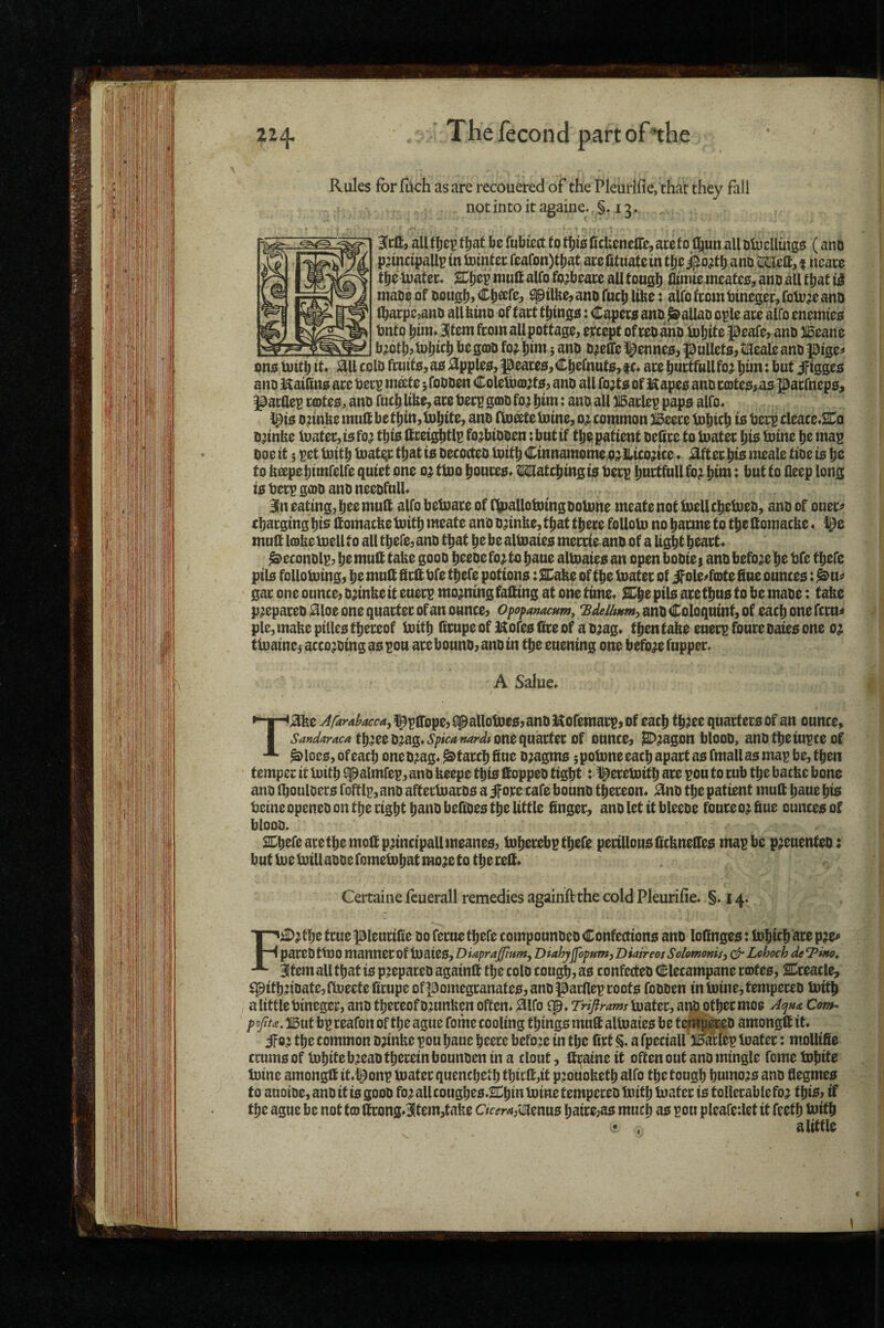 Rules for fuch as are recouered of the Pleurlfie>'thar they fall - notintoitagaine.S. 13, lift, all fIjei? fljat be fubiect to ficbeitelTe, acef0 l||un all DtucUmgs (atiD p^inctpallr in tointcc feafon)tbat acefitualein tlje i|ioatb ano »a, t ncace tlie luatec* alfo fojbeare all tougli fltmte meates, ano all tliat mabe of oouglij sptlfee> ano fucb libe: alfo from tjinegec, foto^e ano lbacpe,aiuj all bino of fact ttimgsi j Capec0 ano Callao ople ate alfo enemie;5 bnfo ^im^atemfcom allpottage, except ofceo ano loliitepeafe, ano 315eane b^otli>U)l)«l> bim 5 ano ojelfe ^enneo, pullefOjtiaeale ano pige^ onotuitbit ^llcolofcuif0,ao%pleo,peaces,Cbefnnfs,ic» acebnctftiUfojbun:but JFigges ano Kailins ace beep mate; foooen ColeUicDjts, ano all fojts of Hapes anoccotes^as paefneps, pactlep c(Dtes, ano futb Ube, ace beep g(DO fo? bim: ano all Baclep paps alfo« )^ts D^tnbe mutt be tbtn, Inbtte, ano ttoate bitne, 0^ common Beece tobicb is beep cleace.SCo o^tnbe matec,tsfo^ this ttcetjs^tlp fo^btooen ;bnttf tbe patient oettce to Inatec bis tome be map ooe it; pet tnitb loathe that is oecocteo toitb Cinnamome,p;i ILmtce» ;^ftec bis meale tioe is be to bapebimfelfe quiet one 0^ ttoo bonces# hatching is beep bnctfnll fo^ bim: but to deep long is beep gojo ano neeofull# Bln eating, bee mutt alfo betuace of fbialloloingooUme meatenotlbellcbelueo, ano of ouec^ xbaeging bio ttomacbe tuitb meate ano o^inbe, that tbece foUob) no bacme to tbe ttomacbe« mutt l(Dbe mell to all tbefe, ano that be be altoaies meccie ano of a Ugbt beact# ^econolp, be mutt tabe gooo beeoefo^ to baue aimaies an open booies ano before be bfe tbefe pits follobiing, be mutt ttett bfe tbefe potions: SDabe of tbe boatec of if ole^fote due ounces: ^u^ gac one ounce, o;inbe it eueep mo^ningfatting at one time# SCpe pils ace thus to be maoe: tabe p^epaceo ^loe one quactec of an ounce, opopameum, ano Coloqnint, of each one fccu^ pie, mabe pilles tbeceof boitb ttcupe of Kofes dee of a o^ag* then tabe eneep fouce oaies one 0; tb)aine$ acco^oing as pou ace bouno, ano in tbe euening one before fnppec# A Salue. T^be Afardacca^ l^pttope, (pallotoes, ano Kofemaep, of each tb?ee quarters of an ounce, tb?eeojag#<S’/><V/«»^r^/# one quactec of ounce, jBD^agon blooo, anotbeiupceof ^loes, ofeacb oneo^ag# ^taceb due o;agms ;potDneeacb apart as fmallas map be, then temper it loitb ^almfep, ano beepe this ttoppeo tight :1^eceb)itb ace pou to cub tbe baebe bone ano fbouloecs foftlp, ano afteclnacos a if ore cafe bouno tbeceon# ^no tbe patient mutt baue bis betne openeo on tbe right bano bettoes the little dngec, ano let it bleeoe fouce 0^ due ounces of blooo. SCbefeacetbemottp^incipallmeanes, tnbecebp tbefe pecillonsttcbnettes map be p^enenteo: but Cue Uiillaooe fome^but mo?e to the cett# Certaine feuerall remedies againft the cold Pleurifie. §.14. FiD^tbe true ^leucide 00 fecue tbefe compounoeo Confections ano lottnges: iobicb ace p^ paceO tU)0 manner of tuaies, Diaprajpum^ Diahypopfim, Diaireos Solomonis^ Lohoch de Item all that is p.:epaceo againtt the colo cough, os confecteo elecampane cojtes, SDceacle, ^pitbnoatejftjueetedcupeoflBomegcanateSjanopacfleproots foooen into)ine,tempeceo toitb a little Oineger, ano thereof omnben often# 0lfo qp, Trifirams iuatec, arp otbeemoe AquA Com^ popu. iiBut bp reafon of the ague fome cooling things mutt altoaies be tefipeo amongtt it# ifoj the common ojinbe pou baue beece befo’e in the fict S, a fpeciall JlDacfep loatec: mollide ccumsof lobitebjeao therein bounoen in a clout, ttcaine it often out ano mingle fome iobite toine amongtt it«i^onp boater quenebetb tbt£tt,it p^ouobetb alfo the tough humo;is ano degmes to auoioe, ano it is gooo fo; allcoughes#^bm mine tempereo boitb boater is tollerablefoa this, if the ague be not tea ttcong#|tem,fabe C/w<a,'dlenus baice,as much as pou pleafedet it feetb toitb alittle I
