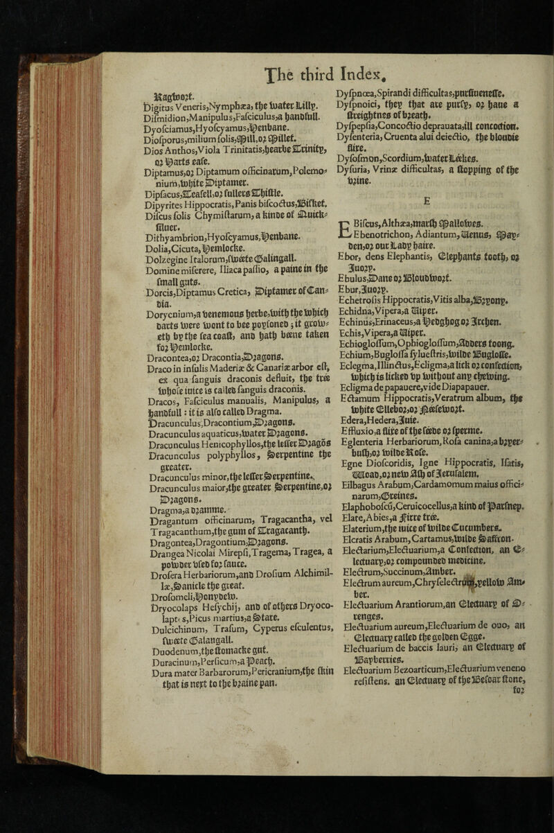 Xhe third KagtBojt bigitas Veneris,Nympb^ca, bjatec ILlllu. Difmidion,Manipulus,Farciculus,a ^)anDfU^. Dyofciamus,Hyofcyamus,l^enbane. Diofporus,milium folis,spill,0? Cpillcf. Dios Anthos, Viola Trinitacisjj^catbcSnttnittJ, (U l^acti^ cafe. Diptamus,oj Diptamum oiIicinai;um,l^olemo?» niumilnljite ^iptamec. DipfacusjSCcafelbo^ fullecg SCljiff le. Dipyrites Hippocratis,Panis bifcoduSjlBll^et Difcus foils Chymiftarum, a feinoe of filueCf Dithyambrion,Hyofcyamus,^enbawe. Dolia,Cicuta, ^emlocfec. Dolzegine Italorum,fljDffife0altngall. Domine miferere, Iliacapaffio, apainew fmallguto. DorcisjDiptamus Cretica, jSDtpfattiee Of Cans* Ola. Dorycnium,a tjenemono |)CKbe,toitl) tl^e tobicb tjacts toere luont to bee popfoneo jit geolu^ etb bptbe feacoallj ano batb b®ne taUen fojipemloche. Draconcea,oj DracontiajSD^agOliO. Draco in infulis Maderis & Canarise arbor eft, ex qua fanguis draconis deBuit, t^e tC® iDboie iuicc is caUeO fanguis draconis. Dracos, Fafcieulus manualis, Manipulus, a IbanDfull: it is alfo calleo Dragma. l)racunculus,Dracontium,^^ag0l1S. Dracunculus aquaticusjtnatec ^^agons. Dracunculus Henicophyllos,tt)e leffet SD^agoS Dracunculus polypbyllos, Serpentine tbe greater. Dracunculus minor,tbelefTerSerpentine^ Dracunculus maior,tbe greater ^erpentine,o> ^;agons. Dragma,a 0 jatnine. Dragantum oBBcinarum, Tragacantha, vcl Tragacantham,tbe guni of SCragacantb* DragonteajDragontiumj^^^agons. Drangea Nicolai Mirepfi,Tragema,Tragea, a poUjoertifeDfojfauce. DroferaHerbariorum,anO Drofmm Alchimil- Ise,panicle ttje gccat. Drofomclijl^ont’Oein. Dryocolaps Hefycbij, anO of others Dryoco- lapt< s,Picus martius,a ^tate. Dulcichinum, Trafura, Cyperus efculentus, fU5eete (I15alangali. Duodenum^tlje fiomacbe gut. DuracinurnjFerficui-njapeach. Dura mater Barbsrorum,Pericranium,tfie ffetn that is nett to the b^aine pan. Index, Dy{pnoea,Spirandi difficultas,pnrfiueneire» Dyfpnoici, thep that are purCp, o^ h^ne a ttreightnes of breath. DyQ>epna,Conco^io deprauata,iU concoctioil* Dyfenteria, Cruenta alui deiedio, the blOUDie fltre. Dyfofmon,Scordium,tuaf er itakes. Dyfuria, Vrinsc difficultas, a (topping Of (he b^ine. E EBifcus, Althxa,mar(h ipallolnes. Ebenotrichon, Adiantum,tEenuS, ^ap« oen,o^ ourILaDphaire. Hbor, dens Elephantis, (i!;lephantS tooth, 0^ 31uo?p. £ bulu s,H>ane o; )15louolx)o^t. EburJuojp. Echetrofis Hippocratis,Vitis alba,jl5?ponp* Echidna,Vipera,a t!Eiper« Echinus,Erinaceus,a l^ebghogo; ^rchen. Echis, V ipera,a tlSiper. Ecbiogloirum,Ophiogloftum,3Dtiersfoong. EchiumjEugloifa lylueftris,tuill)e ISugloITe. EclegmaJ]lin<5lus,Ecligma,a lick o;i confeaioR; lohtch tes kckeo bp biitljout anp chetoing. Ecligma de papauere,vide Diapapauer. Edamum Hippocratis,Veratrum album, the (Dhite (!];llebo?,o} ^eefebio^t. £dera,Hedera,BIuie. £fBuxio,a Bite of thefisoe oj fperme. Eglenteria Herbariorum,Rofa canina:>ab;per^ bulh;0^ biiloeS^ofe. Egne Diofcoridis, Igne Hippocratis, Ifatis, Woao,o^neb) ^(b of Blerufalem. Eilbagus Arabum>Cardamomum maius officii* narum,(IDreines. Elaphobofcu,Ceruicocellus,a kinO of Patfnep. Elate, Abies,a ifirre trffi. Elaterium,thc iuice of Unloe Cucumbers- Elcratis Arabum,Cartamus,U)tlDe ^aScon* Eledarium,Eleduarium5a Confection, an IcctuarpjO^ compounoeo meoicine. Eledrum,vSuccinum,3mbcc. ^ Eledrum aureum,Chryfeledr®,pelloUj ber. ^ Eleduarium Arantiorum,an Clectuarp of renges. Eleduarium aureum,Eleduarium de ouo, att Clcrtuarp calleo the golocn Cgge. Eleduarium de baccis lauri, an Clcctnatp Of liBapbcrrics. Eleduariu m B ezoar ticum,Ele duariu m veneno refiftens. an Clectuarp of the iBefoar (tone, fo;