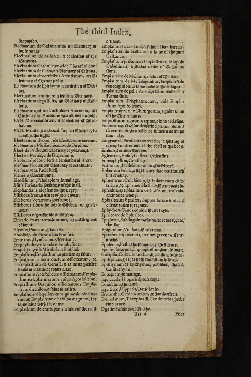 fo^po^fom Eleduarium de Caliii)entha) an (Electuary of t)o;r0nnnt£f. Eleduarium de caQoreo; a confection of tije ^eueccoD. Eleduarium Catholicum,vide Diacatholiconi Eleduarium de Citro,an(^ Icctuacp ofCitCons. Eieduarium de corticibus Arantiarum, an lectaacp of ^;enge pffi!c0. Eleduarium de £pitbymo,a confection Of ^00^ Dec. Eleduarium lenitiuum,a iCnifine dlectttacti Eleduarium depalfulis, an 0lectuacp ofl^ai^ fono. Eleduariummelancholiam AuicennsC} an (il;lcctaacp of Auicenneagainlf melancpolp. Eled. Mirobalanorum^ a confeaion Of f^ico^ balano; Eled« Montagnans^oculiHae) anCl^lectuacptO comfort ttiefig^t* Eleduarium deouo.vidc Eleduarium aurcum. Eleduarium Plirifarchicoii,vidc Diapliris. EIed.de Pfiliiojan CBIectuacp of^leaU)o?t. Eled.ex Prunis,vide Diaprunum. Eleduar.de fcoria ferri,a confection o( Bfcon. Eleduar.Nucum,an C&iectuati? Of ^ISlalnutO. Eleduar.Vitx Pauli Rixi|. Eleniurn^dDlecampane. Eleofelmura,Paludapium,^manage. E litis, Parietaria,peUitojp oft^e luaU. ElephantiaGs,Elephantia,tbeilepjp. * ElleboraGrumja binoe of dl^cefc^o^ti Elleborus Veratrum,j^0efeU)O;}t. EJleborus albas,t^o iD^ite (l!;llebo?, o; ll)0?t. Elleborus nigef,fl)eblacb <I!;Uebo^ Eluxatio,Exarthrema,location, OJ putting OOf of iopnt. Ely mus, Panicum,|0anici!e. EmbEci,vide Mirobalani Emblici. Emmanes,Hyofcyamus,l^cnbane. Emphyfodes,vide Febris Emphyfodes. Empeliticijvide Mirobalani Emblici. Emplaltros,Emplaftrum,a plaiCec OJ falue. ^ Emplaljrum album codum officinarum, oj Emplatlrum de Ceru(ra,a faltre o; piailtec maoe of Cemfe 0^ Inbite Heao. Emplaftrum Apoftolicum ofHcinarnm,EmpIa- ftrumtriapharmacum, vulgo ApoftolicumV Emplaftrum Diaquilon officinarum, Empla¬ ftrum diachilon,a falue fo calleo. Emplaftrum diaquilon’ cum gummis officinal* rum,oj Emplaftrum diachilon maguum, t^C fame falue Initb tbe'gumo. Emplaftrum de crufta panis,a falue Of tIje ccult ofb^eao. Emplaftide baccislauri,a falueofba? beccicili Emplaftrum de Galbano, a falue of tljegunt Galbauum. Emplaftrum grifeum,o; Emplaftrum de lapidc Calaminari, a ^^alue maoe of Calamine Cone. Emplaftrum deMeliloto^a falue of f^elilot. Emplaftrum de MufcilaginibuSjEmplaftrude muccagioibus,a falue maoe of ^ultilagcg. Emplaftrum dcpelle Arietis,a faluc maoe Of a IXams^ffein. Emplaftrum Triapharmacum , vide Emplas* ftrumApoftolicum. Emplaftrum viride Chir urgorum^a gceen falue oftbeCbirurgiano. Emproftoconos,pronusraptus,abinDofCcap0. EmpneumatofisjCondenfatio vSpiritus plurimx in vcntriculojbcntofitg o^ loinDineffeintbo (tomacbe. Empyema; Purulenta cxcreatio, a fpitttng of co;cupt matter out of tfie tbell of tpe boOB^ £ndiuia,lntubus Cuoiue. EglcnteriajRofafylueftris. Cglanfine. Enneaphy lIon,Con filigo. EntomumjHelleborus albus,j^afeloo^f, , Ephemera Febris,a light feucetpat Continueth but onebap. lphemerumGolchicum,o? Epbemerum dele- terium^oj Epbemeru liethale,l^etmooactpl0^ Ephialcia,o? Ephialtum i^tijjPseonia mafcula, abinbeofpionp. Ephialtes,o;^ Epialtes, Suppreffionodurna, ^ piteafe calleo tpe fpace. Ephydron,Cauda equina,l^ojfe f aple. Epialtes,vide Ephialtes. Epiglottis,SublinguiHm,tI)ecou^C Oftpe the flap. Epiglo(rum,VuuIaria,1^0^fe tong. Epiceras Hfppocratis,Focnum grseeum, J^enc^* gcahe. Epidemia,Pcftis,tbe plague,05 peflilence. Epiphyllocarpon,HippoglolFum,Double tcong. Epilepria,C6itialis morbus,tpe falling ficUneO. Epilepticusjpctpat path tpe falling ficUneo. Epithymum oj Epithymus, J^oDDec, tpatie/ Caftitathymi. E quapium,^ mallage. Equicauda,Hipparis,l^Ojfc t aple. Equifetumjfpefamer Equitium,Hippuris,l^O?re taple. Eracantha,Carduusamoris,U)ilDe ^afftOtt. Ereftedanum,Theophrafti,C€ntimorbia,hecb$ tbjo pence. Ergafim3,abinoe of ^picipe. ^ ii 4' , Enc^“‘