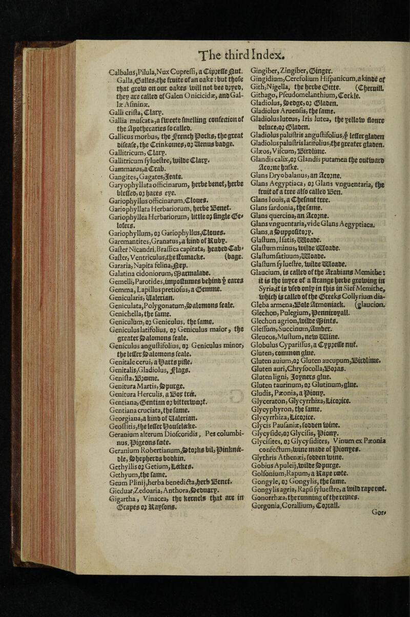 Calbalus^Pilula,Nax Cupfefli, a Cip^cCTe^nt. . Galla,(lDalle£;jtt)e fcnite of an oake: but tljofo that gtoU) on ouc oakett intU not bee t);p0O> tbep ate calleo of Galen Oniciddaj, anbGal- IseAfininjc. Galli crifta, Clatp. Gallia mufcatajarujeeternieUtns confectionof tbe 0potbecatte5 fo calleD. Gallicus morbus, tbeiftencbpOCHS) otfeafe, tfie Cttnkotnea? o^ti^enuo baoge. Gallitricum, Clatp. Gallitricum fyluellre, InilDO Clatp« GaEnmarus,aCtab. Gangites, Gagatesj^cate. Garyophyllata offidnarum, benefj b^tbc bleffeojo^b^^^^ Gariopbyllus offidnarum,Cloues* Gariophyllata Herbariorum, betbe 5i5enef* Gariopby Ilea Herbariorum, little 0} 0n0le (!0e^ lofeta. Gariophyllum, o^ GariopbyllaSjCIOUeS* Garemantites,Granatus,,a UinD of Kubp. Gafter Nicandri.Braffica capitata, b^abeD Cab^ Gafter, Ventricalus,tbe Ifomacke. (bage. Gararia,Napita felina,^ep. Galatina ddoniorum, ^acmalabe. Gemelli, Parotides,tntpollunieo bebinb t Gemma, Lapillusprctiofus, a (©Cttniie. Genicularis, tiSalcttan. Geniculaca,Polygonatum,^alonion0feale. Genichella, tbe Tame. Geniculum, oj Geniculus, tbe fame. Geniculuslatifolius, o^ Geniculus maior^ tbe gteatet Salomons feale. Geniculus anguftifolius, oj Geniculus minor; tbe leifet^alomono feale* Genitale cerui, a l^acto pifle# Genitalis,Gladiolus, iflagS. Genifta,)i53CDme. Genitura Martis, ^putge. Genitura Herculis, a ]15op ftOS. Gentiana, (gentian 0 j bit tetfecDjf. Gentianacruciata,tbe fame. Georgiana,a binb of tillalertan. Geoftids,tbeleiretl^oufelafee. Geranium altcrum Diofcoridis, Pcs columbi- nus,pigeonofa)te. Geranium Robcrtianum,^tO)bj5 bil,J3mbnee- ble,&bepbetbo bobbin. Gcthyllis oj Gctium,!Labe0. Gethyum,tbc fame. Geum Plinijjherba benediftajbetbiBcnet. GieduaTjZedoariajAnthoraj^ebuatp. Gigartha, vinacea, tbe betnel0 that ate in (Stapes 0^ ^^apfons. Gingiber, Zingiber, (Singet. Gingidium,Cerefolium Hi^anicum.akmb^ of GithjNigella, tbe bccbe (©itfe. (CbecnilL Githago, Pfeudomelanthium, Cockle. Gladiolus, ^ebge,o; Claben. Gladiolus Arueniis, tbe fame. Gladiolusluteus. Iris lutea, tbe pellotD flontC beluce,oadaben. Gladiolus paludris angullifQlius,^ lelletglabeti Gladioluspaluftris IatifoIius,tbe gteatet glaben. Gljeos, Vifcum, 315icblime. Glandiscalix,o; Glandis putamen tbe OUtlbacb 0comcbafke.. Gians Dryobalanus, an 0COme. Gians Aegyptiaca, o^ Gians vngucntaria, tbe ftnit of a ttee alfo calleb Ben. Gians 1 ours, a Cbefnnt ttee. Gians fardonia, tbe fame. Gians quercina,an j^come. Gians vnguentaria, vide Gians Aegyptiaca; Glans,a^uppo(tto;p. Gladum, Ifatis, iMoabe. GlaHum minus, toilbe tl^oabe. Gla Humfatiuu m,ilI(IIIoabe. GlaHum iyluellre, toilbe Woabe. Glaudum, ts calleb of tbe j3ltabian0 Memitbe t it 10 tbe tnpce of a lltange betbe gtolntng in Syria,it 10 tjfcb onlp in tbi0 in Sief Memichc, iDbitb Cteek0 Colly rium dia- Gleba armena,Bole ^tmoniacb. (glaucion. Glechon, Pulcgium,pennitopaU. Glechon agrion,tDilbe ^int0. Gleffium, Sucdnuin,^mbet. Gleucos,Mullum,neU) ^ine. Globulus Cyparilfus, a CppJCffe nnf. Gluten, common glue. Gluten auium,o; Gluten aucupum,Bitblime. Gluten auri,Chryfbcolla,Bo?a0. Gluten ligni, 31opnet0 glue. Gluten taurinum, o; Glutinum,glae. Gludis, Paconia, a pionp. Glyceraton, Glycyrrhiza,llicojice. Glycyphyron, tbc fame, Glycy rrhiza, Jlico?ice. Glycis Paufanise, fobben Itiine. Glycy fidcjO^Glycifis, |3ionp. Glycifites, oj Glycyfidites, Vinum ex Psconia confedumjlutne mabe of pionpe0. Glychris A thenaci, fobben tbine. Gobius Apulei),tDtlbe ^putge. Goironium,Rapum, a Hape tcote. Gongyle, oj Gongylis, tbe fame. Gongylis agria, Rapu lylueftre, a toilb tape tfflt. Gonorrhaea, tbetunning of tbe tetne0. Gorgonia,Corallium, Co^tall.