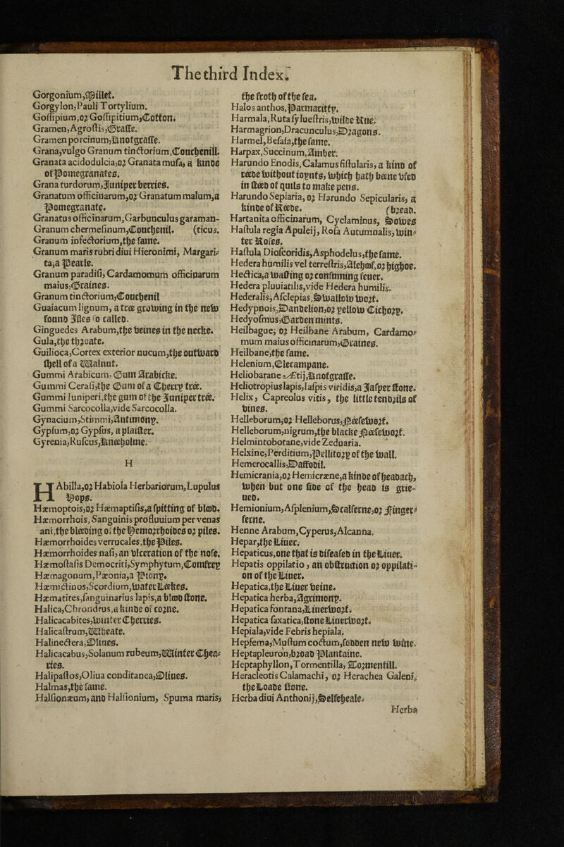 Gorgonitimj^pillet. Gorgy Ion, Pauli Tortylium. Goflipium,o? GoffipitiumjCotton* Gramen, Agro His Gramen porcinumjIUtlofgcaffe. Grana,vuIgo Granum tindorium,Coacl)CnilI. Granata acidodulcia^o^ Granata mufa) a Htnoe otponiegi:anate0. Grana turdorum,3}ump0C bSttieiS. Granatum ofhcinarum,o^ Granatummalum,a pomegranate* Granatus officinarum,GarbuDculus garaman- Granum chermefinum^CoucbeiuU (ticus. Granum infedoriumjtbe fame. Granum maris rubri diui Hierooimi, Margari^ ta^a peatle. Granum paradi(]>CardacnDmum ofHciparum maiusj<I5raine0. Granum tindoriumjConcbentl Guaiacum lignum, a tree gcotoing in neb) fonno BBflcs calleo. Ginguedes Arabum,tt;e t)eme0 tn necbe* Gula,tl;ett);oate* Guilioca,Cortex exterior nucum,t^e0UtU)aC0 of a Mlalnut* Gummi Atabicum, (0 am ^rabtcbe. Gummi Cera(i,tbe CDuni ofa Cbeerp fra. Gummi luniperi,tbe gum ot Biuniper tC®.' Gummi SarcocolIa,vide Sarcocolla. Gynacium,Stimmi,3ntim0ni». GypfumjOj Gypfus, a platfler. Gyrenia,Rufcus,i^naboImc. H HAbiIla,o^ Habiola Herbariorum,Lupulus !pop0. HarmoptoiSjOJ Hjemaptifis,afpittmg Of blOJO* Hsmorrhois, Sanguinis profluuium per venas ani,tbebiaDtng oi fbel^emo^rbotoeo o; ptleo. HsemorrhoidesverrucaleSjtbepileO. Hsemorrhoides nafban blceration of tbc nofe. HscmoftafisDemocriti,Symphytum,Comfreg Hacmagonam,P2eonia,a pionp* Haemi<5linoSjScoTdium,tuafecJiabe0. Hacmatites/angumarius lapis,a blcODlfone. HaIica,Chroddras,« kinOe Of co^ne. Halicacabites,lmnterCberite0. HalicaHrum,iI!<IUheate. Haline(Hera,^iiae0. HalicacabusjSolanum rubeum,Winter C^ea^ Ke0. HalipaftoSjOliua conditaneaj^ltae0. Halmas,tbe fame. Halfionxum, ano Halfionium, Spuma imaris> fbefcotboffbefea* Halos anthos.pacmacitfp, Harmala,Rutalylueftris,tDil5eKue* Harmagrion,Dracunculus,^^agon0. Harmel,Befala,f be fame. Harpax,Succinum,0mber. Harundo Enodis,Calamus fiHularis, a fet'nO of race tottbouf iopnto, tobietj bftf b bane bfeo in ftao of quUs to make peno. Harundo Sepiaria, oj Harundo Sepicularisj a ktnoeofl^aoe. fbjeaD. Hartanitaofficinarum, Cyclaminus, &oU5e0 Haftula regia Apuleij, Rofa AutumDalis,U)mj» ter Eofeo. Haftula Diofcoridis,AsphodcIus,f be fame. Hederahumilis vel terreftris,aieba)f,o^ btgbO^* Hedica,a making o^ confuming fener. Hedera pluuiatilis,vide Hcdera humilis. Hederalis, Afclepias,^U)aI!otD toojt* Hedypnois^anoeltonjO^ t^lloto Cicbo?^* Hedyofmus5(l]5arDen minto. Heilbaguei o? Heilbane Arabum, Cardamo-^ mum maiusofficinarumj(ii>rame0. Heilbane,tbc fame. Helenium,Elecampane. Heliobaranc <i^tij,JinofgralIe* Heliotropi us lapis, lalpis viridis,a 3fafper Ifone* Helix, Capreolus vitis, fbe littleteno^iloof btneo. Helleborum,o;i Helleborus,j]5afetl)0if. Helleborum,nigrum,tbeblackei]^afeU)0;f. Hclmintobotane,vide Zeduaria. Helxine, Perditium,pellito^g of tbe ioall. HemerocallisjBDaffoOi!. Hemicrania,o; Hemicr3cne,a kinOe of beaOacb, iob^n but one (toe of tbe b^^O to grie- ueo* Hemionium,Afplenium,^cairerne,o^ ifinger=« feme. Henne Arabum, Cyperus,Alcanna. Hepar,tbciliuer. Hcpaticus,one that w otfeafeo in fbeiltuet. Hepatis oppilatio, an obttruction 0? oppilaft- on oftbelliuer* Hepatica,tbe Jltuec teine. Hepatica herba,;3grimonp. Hepatica Fontana,Hiuerluo^t. Hepatica faxaticajffone HiueriDO^t. Hepiala,vide Febris hepiala, Hepfema5Muftumcodum,foODen netO tofne. Hept3plcuron,b)oaD piantainc. Heptaphyllon,T ormentilla, SDo^menf ill. HeracleotisCalamachi, o; Herachea Galenip tbelloaoe £^one. Hcrba diui Anthoni j,^elfcbeale<» Herba