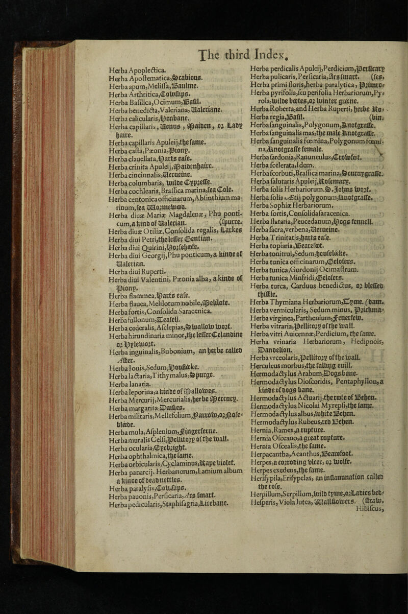 HerbaApoplccflica. Herba Apoftematica>^Q>cabioiJ3. Herba apunijMeliirajUBaulttlP. Herba Archritica,CoU)flip3. Herba Bafilica,Ocimum,ffiafil* Herba benedii^ajValerianaj Herba calicularisj^cnbanc. Herba capillaris, ii30nU0 ? OJ ILaOB baice. Herba capillari s Apulei jjtbc fatnc* Herba cana,Pa:oniaj|0ionp. Herba claucllata,^act0 Eafc* Herba crinita Apulei j,SpaiDCnbaiCC. Herba cincinnalisjtSlecUEtnc. Herba columbaris, tUtlD0 Herba cochlearis,BraiIica marinajfcadDolC* Herba centonicaofficinarum,Abliathivimma- rinum,fca ^SittO^inelDfflb. Herba diuje Marise Magdalena? Pbu ponti- cum,abinoof tEJalccian. (fpuccc* Herba diua? Otiliae.Confblida regalisj iL>a0k00 Herba diui Petrbtb0l0fffeC ©cntian* Herba diui Qairini,^O^f0b®f2* Herba diui GcorgijjPhuponticunija btnO0Of tl^alertan. Herba diui Rupertu Herba diui Valentinij Pxoniaalbaj akinOC of pionp* Herba flammea,i^atf0 0af0. Herba flauea,Melilotum nobile,SpcUlot0. Herba fortisjConfolida Saracenica. H erba fullon um^SDeafell. Herba ccderalis, Afclepias,^toaUoiD ^Xi0^t Herba hirundinaria minor ,tb0 l0fir0CC0lanl3in0 Herba inguinaliSjBubonium, anbotbo caU0D Herba I ouis,Sedom,^^OUflffike. Herba ladlariajTithymaluSj^purgO. Herba lanaria. Herba Ieporina,aUinti0 Of $palloto00. Herba Mercurij,Mercurialis,^erbe il]p0CCncV* Herba margarita:2Daifi00« HcrbamilitarisjMelIefolium,faccotD,O^j^Of0^ bl^D0. Herbamula,Arplenium,ifing0Cf0i:n0. Herba muralis C elfi^^Bellit 0’)? Ol tuall. Herba ocularia>(2;i?£b;igbt. Herba ophthalmica,tb0 fani0. Herbaorbicularis,CyclaminuSjiKap0tiol0t. Herba panarcij. HerbariorumjLamium album abinC0ofD0aDncftle0. Herba paraIyris5CDU.fiip0. Herba pauoniijPerficariajv^tO flliatt. HerbapedicularisjStaphifagria^iC0bail0. Herba perdicalis ApuIeij,Perdicium,pctCcatt Herba pulicaris,Perricaria,0r0 fmact* (feo. HerbaprimifloriSjherba paralytica, p;uiiro^ Herba pyrifoIia,feu perifolia Herbariorum,Pyi> rola,U)tl&0 boet00,o^ Uitnlet Herba Roberta;and Herba Ruperti, ^tthc • Herba regia,315afi!» (bin* Herbafanguinalis,Polygonum,Jincfgraffc. Herbafanguinalis mas,tb0 male lanotgcalle. Herba fanguinalis foemina,Polygonum idcmi* na,i^notgi:aff0fcmal0. \ Herba rardonia,Ranunculus,Ct;olX)fa)f. ^ Herba fcelerata,Idem. HerbafcorbutijBralfica marina,^ructipgcaffc. Herba falutaris ApuleijjHofgmarp. Herba folis Herbariorum.^*3!obn0 tocjf. Herba folis e^tij polygonum,i^nofgcaire* Herba Sophise H erbariorum, Herba fortiSyConfoIidafaracenica. Herba ftataria,Peucedanum,l^og0 fcnueU. Herba Iacra,verbena,t!a0EUcin0. Herba T riuitatis,bart0 tale. Herba topIaria,)150at0fcDt. Herba tonitrui,Scdum,bCUf0lah0» Herba tunica officinarum,(]!50lof0C0. Herba tunica,Gordonij Ocimaftrum. Herba tunica Minfridi,(Ii50lof0CS. Herba turca, Carduus benedidus, o^ blefSeO tbittl0. Herba Thymiana Herbariorum,2n^Oi0. fOanx* Herba vermicularis, Sedum minus, ^^tcHtna^ Herba virginea,Parthenium,Jfeu0Cf0to. Herba vitraria,p0llttc^p of t^e Voall. Herba vitri Auicenn3E,Perdicium, fatUC. Herba vrinaria Herbariorum, Hedipnois, 2DanD0lion. Herba vrceolaris,pelUf02P ofttie tualL Herculeus morbus,t^0 falling eutll. Hermodadylus Arabumj^Dogs bano* Hcrmodadylus Diofcoridis, Pentaphylion, a kinD0ofoogs bano. Hermodadylus Aduarijjtijorffiteof Hcrmodadylus Nicolai Myrepfi,tbC lanio. Hermodadylusalbus,\obif^31b0bcn. Hcrmodadylus Rubeus,r0D 130b0n. Hernia,Ramex,a tuptUCO. Hernia Orceano,a gioat cupfwro. Hernia Ofcealis,tbc fame* Herpacantha,Acanthus,i50ai*0foot. Herpes,a cojcooing blcoc, oj iuolfe* ^ Herpes exedens,tb0 fant0. HerifypilajErifypelas, an inflamwiafton caiico tl)0 tof0. Herpillum,SerpilIum,lDilO tput0,oj3latie6bciJ^ Hefperis, Viola lutea, Sffilallfiotuoro. (ftcaUj. Hibifcus,
